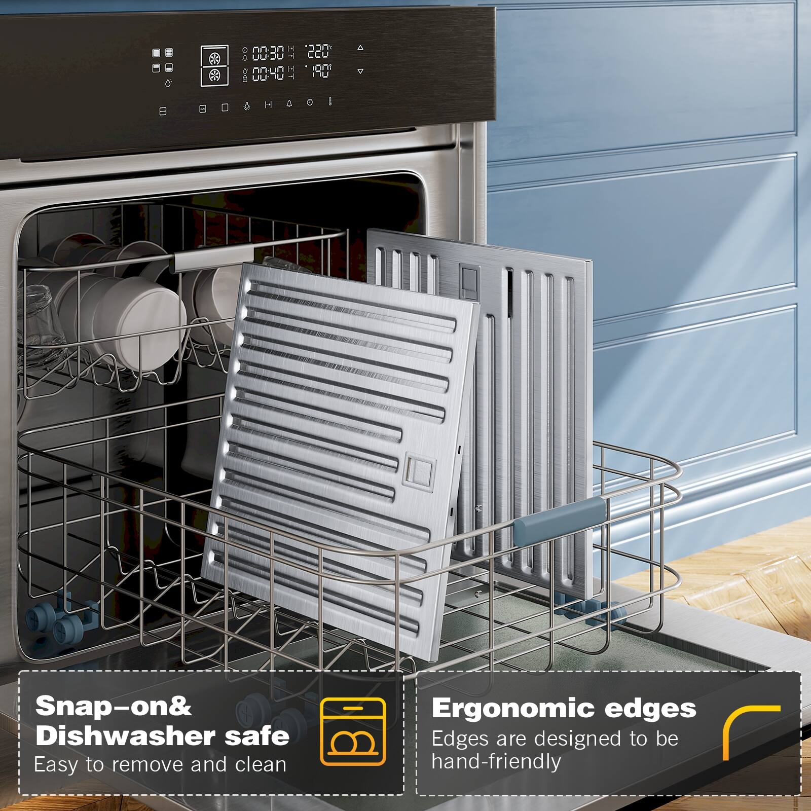 0030 10 0040  '220 190 U H d & I
Snap-on& Dishwasher safe
Easy to remove and clean
Ergonomic edges
Edges are designed to be hand-friendly