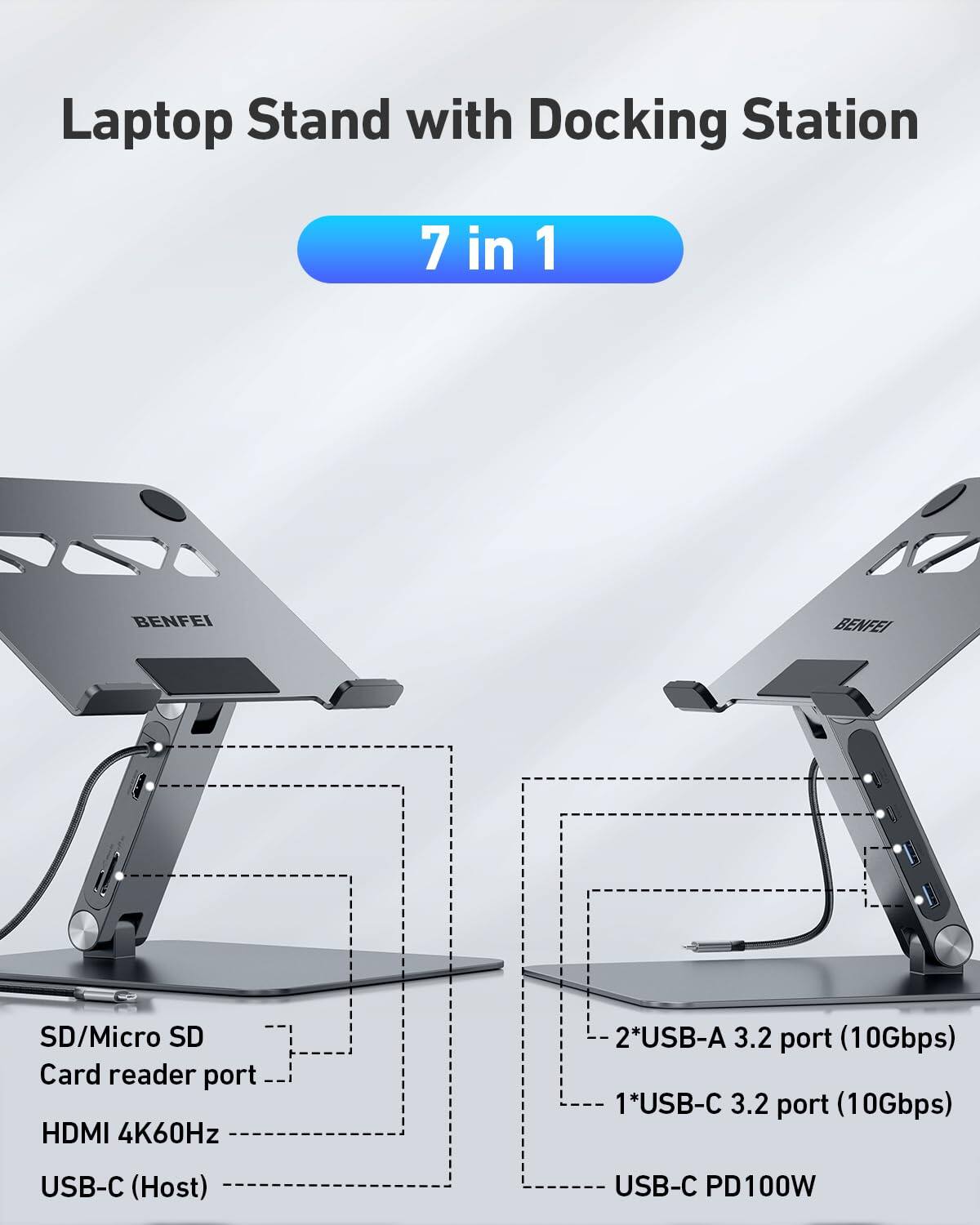 Laptop Stand with Docking Station  
7 in 1  

BENFEI  

- SD/Micro SD Card reader port  
- HDMI 4K60Hz  
- USB-C (Host)  
- 2*USB-A 3.2 port (10Gbps)  
- 1*USB-C 3.2 port (10Gbps)  
- USB-C PD100W