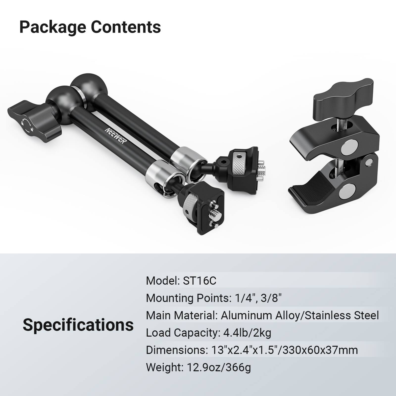 Package Contents

F NEEWER all 61V

Model: ST16C

Mounting Points: 1/4", 3/8"

Main Material: Aluminum Alloy/Stainless Steel

Specifications

Load Capacity: 4.4lb/2kg

Dimensions: 13"x2.4"x1.5"/330x60x37mm

Weight: 12.9oz/366g