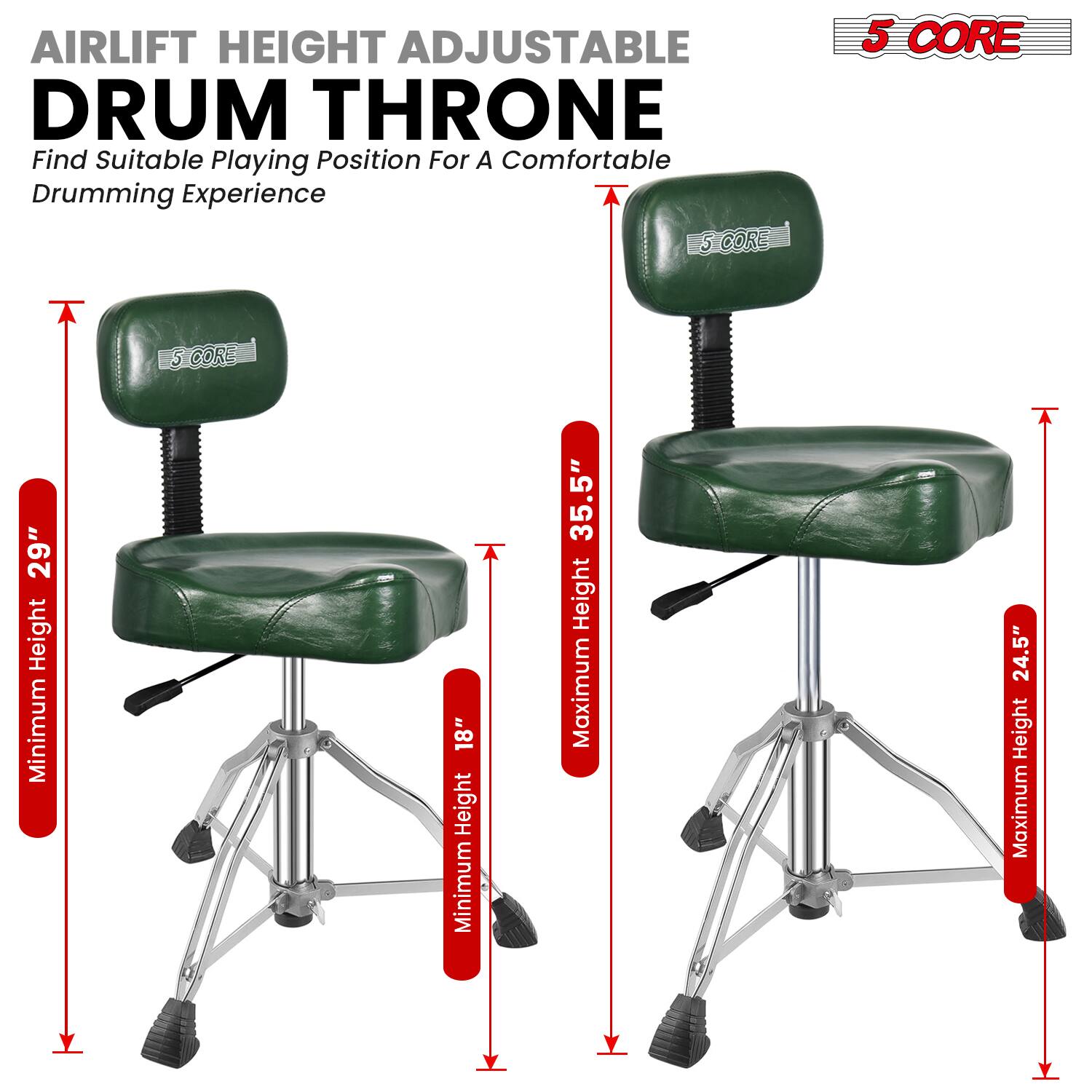 AIRLIFT HEIGHT ADJUSTABLE DRUM THRONE  
Find Suitable Playing Position For A Comfortable Drumming Experience  

5 CORE  

Minimum Height: 18"  
Maximum Height: 35.5"  

5 CORE  

Minimum Height: 29"  
Maximum Height: 24.5"