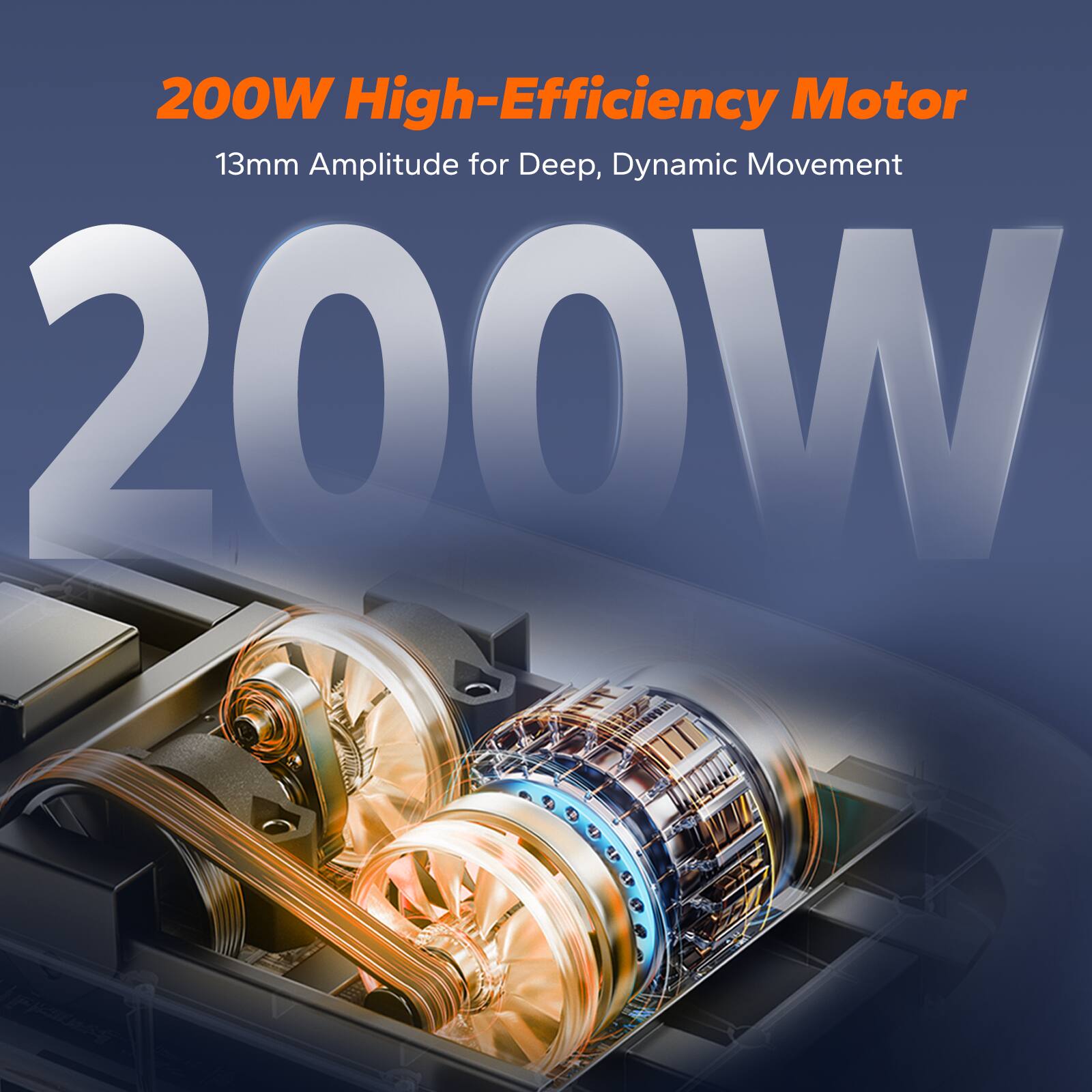 200W High-Efficiency Motor  
13mm Amplitude for Deep, Dynamic Movement