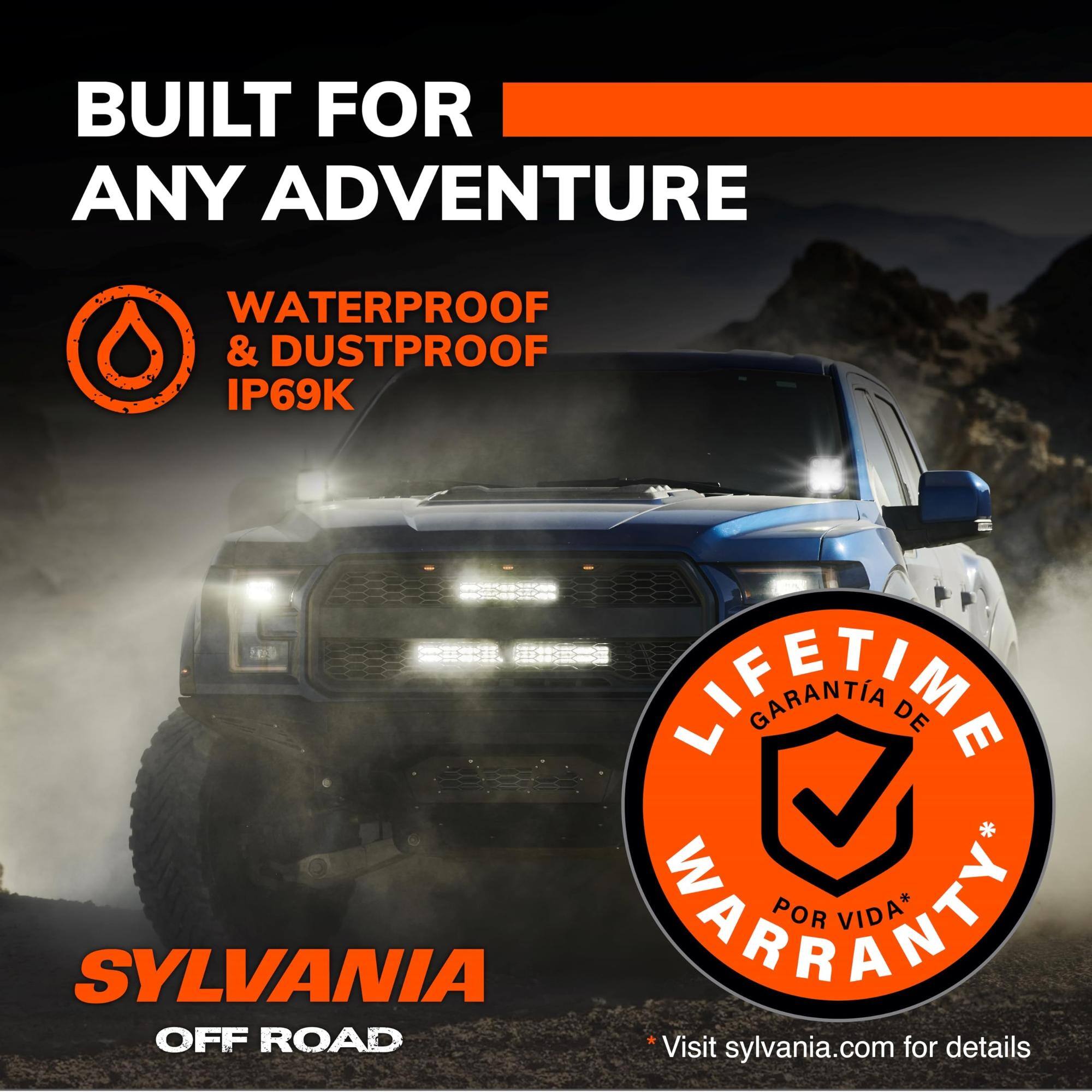 BUILT FOR ANY ADVENTURE

WATERPROOF & DUSTPROOF IP69K

LIFETIME WARRANTY* GARANTIA DE POR VIDA*

SYLVANIA OFF ROAD

Visit sylvania.com for details