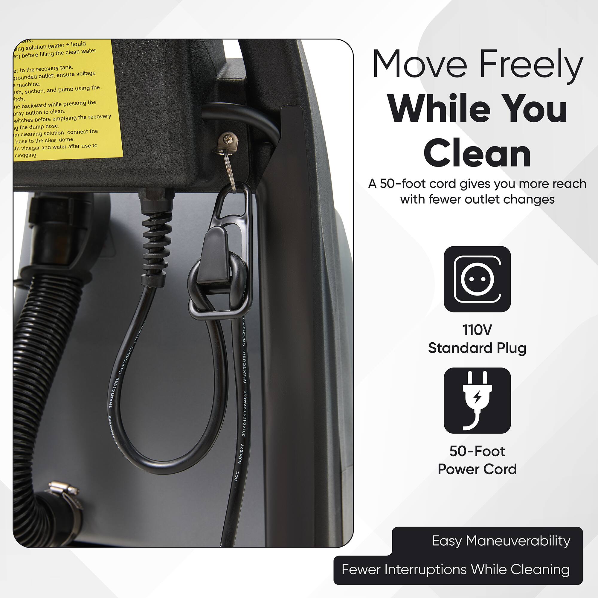 Sure, here is the corrected and grouped text:

---

**Move Freely While You Clean**

A 50-foot cord gives you more reach with fewer outlet changes

- 110V Standard Plug
- 50-Foot Power Cord

Easy Maneuverability
Fewer Interruptions While Cleaning

---

**Cleaning Instructions:**

1. Fill the recovery tank with clean water before recovery.
2. Ensure voltage is grounded.
3. Use the machine, suction, and pump using the backward ray button.
4. Empty the recovery tank before using the dump hose.
5. Connect the hose to the cleaning solution, then to the dump hose.
6. After use, move the hose to vinegar and water to prevent clogging.

---

**Note:** The text on the image is slightly distorted, but the above is the corrected version.
