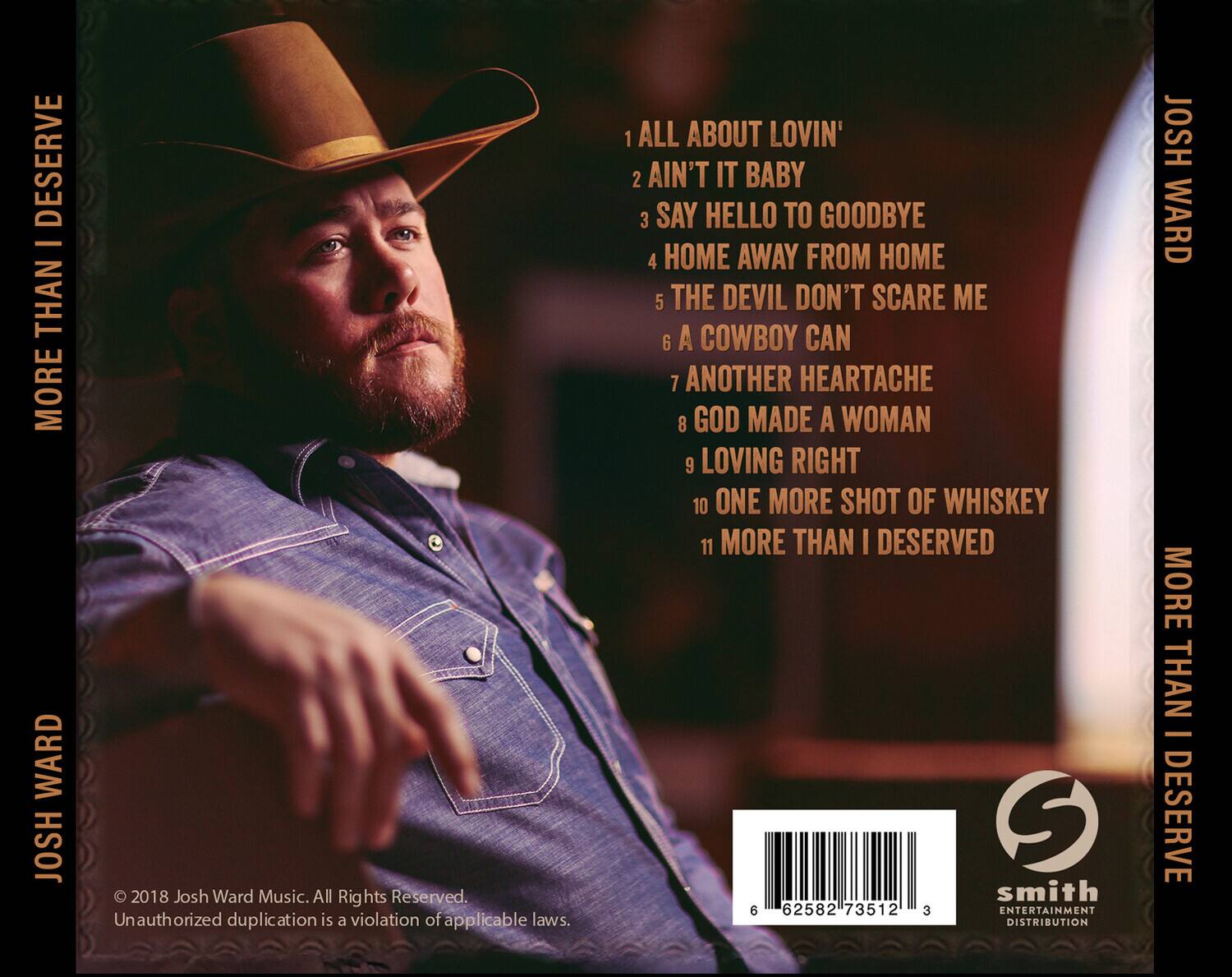 **Josh Ward**  
**More Than I Deserve**

1. All About Lovin'  
2. Ain't It Baby  
3. Say Hello to Goodbye  
4. Home Away From Home  
5. The Devil Don't Scare Me  
6. A Cowboy Can  
7. Another Heartache  
8. God Made A Woman  
9. Loving Right  
10. One More Shot of Whiskey  
11. More Than I Deserved  

© 2018 Josh Ward Music. All Rights Reserved.  
Unauthorized duplication is a violation of applicable laws.  

Smith Entertainment Distribution  

6 62582 73512 3