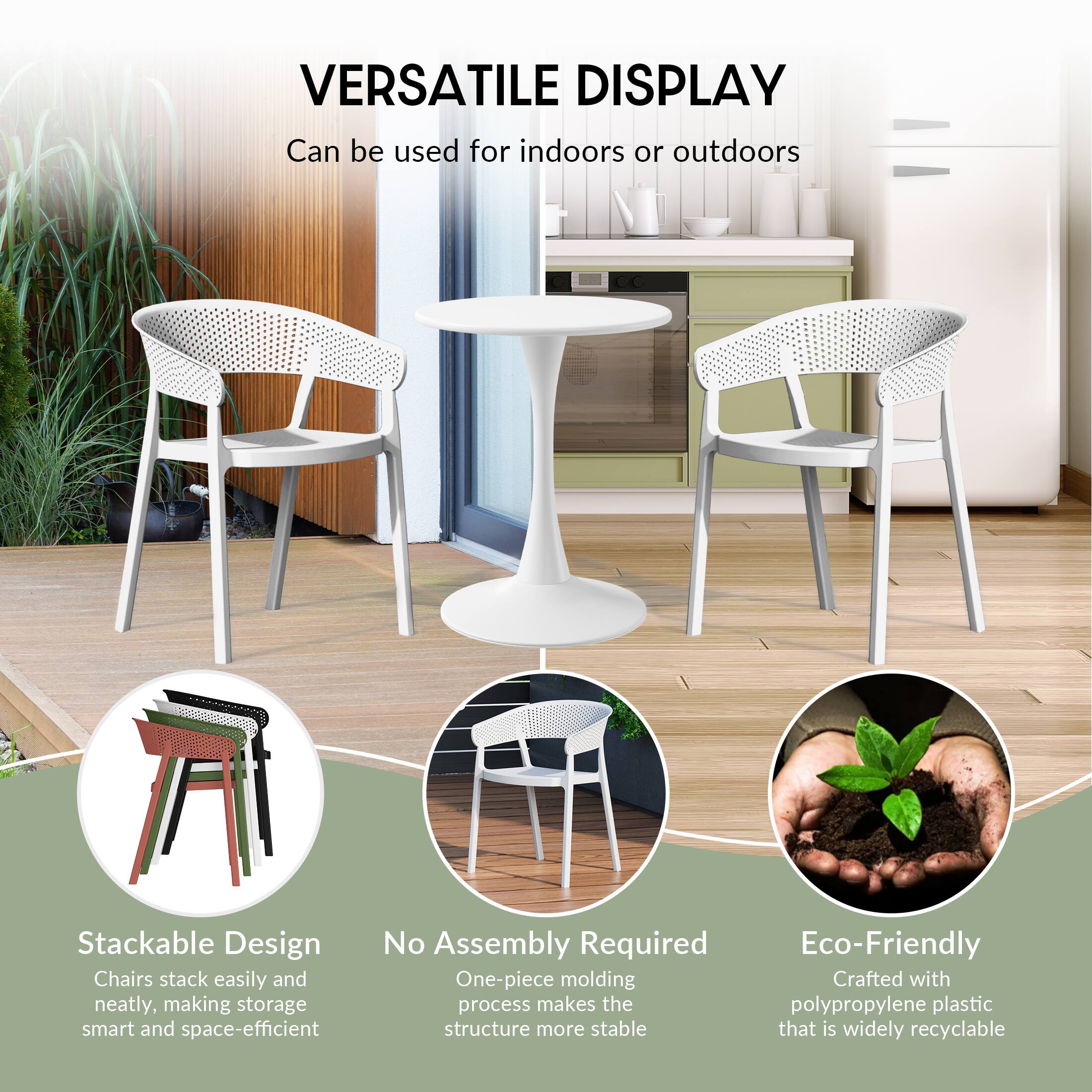 VERSATILE DISPLAY  
Can be used for indoors or outdoors

Stackable Design  
Chairs stack easily and neatly, making storage smart and space-efficient

No Assembly Required  
One-piece molding process makes the structure more stable

Eco-Friendly  
Crafted with polypropylene plastic that is widely recyclable