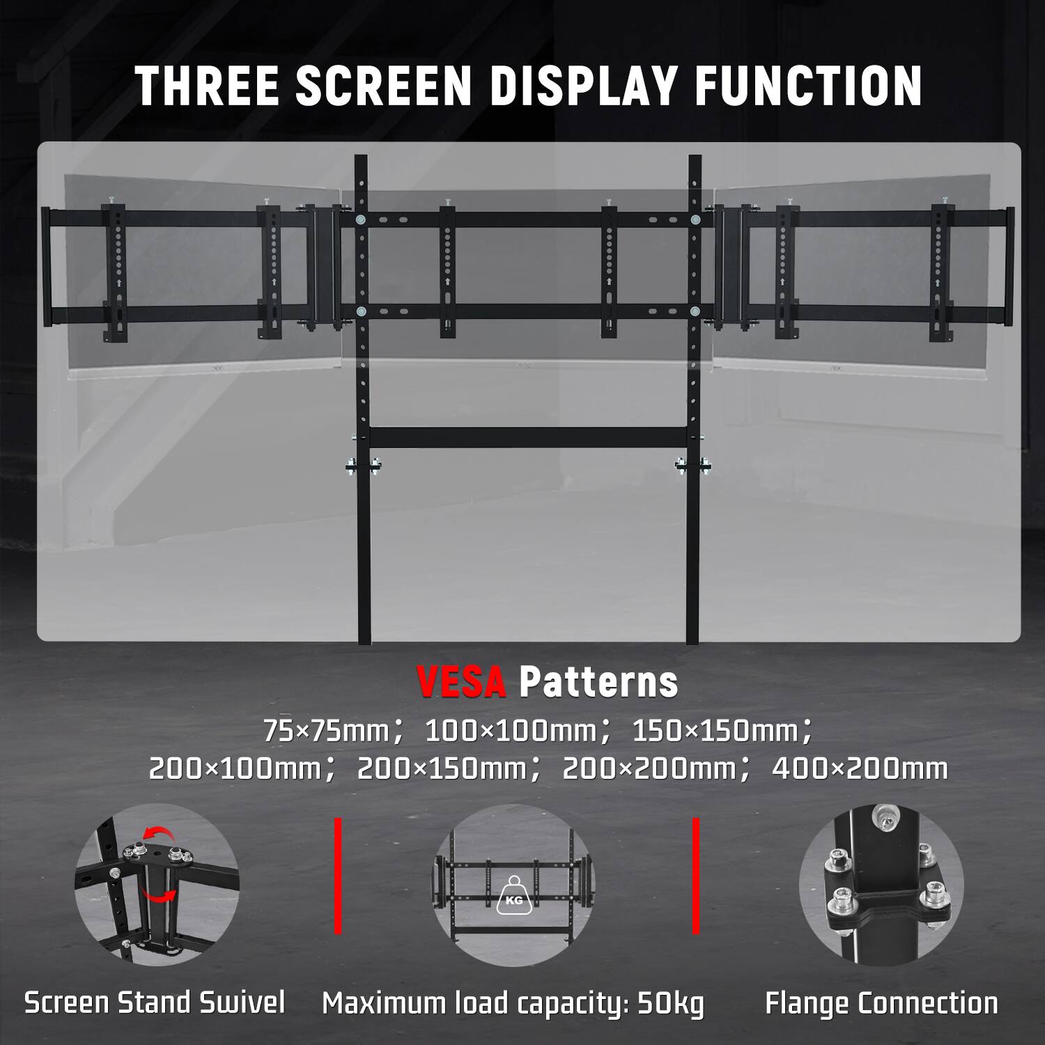 THREE SCREEN DISPLAY FUNCTION

VESA Patterns: 75x75mm; 100x100mm; 150x150mm; 200x100mm; 200x150mm; 200x200mm; 400x200mm

Screen Stand Swivel
Maximum load capacity: 50kg
Flange Connection