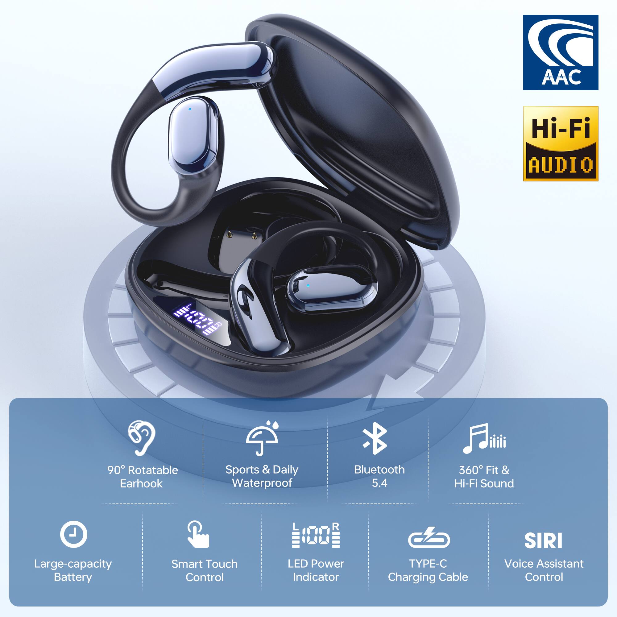 AAC Hi-Fi Audio  
11 G 1E 90 Rotatable Earhook  
Sports & Daily Waterproof  
Bluetooth 5.4  
360° Fit & Hi-Fi Sound  
Large-capacity Battery  
Smart Touch Control  
LED Power Indicator  
TYPE-C Charging Cable  
Siri Voice Assistant Control