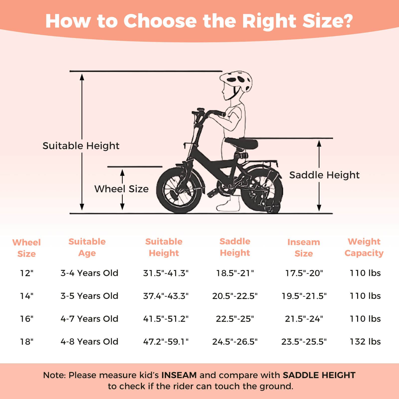 How to Choose the Right Size?

Wheel Size | Suitable Age | Suitable Height | Saddle Height | Inseam Size | Weight Capacity
--- | --- | --- | --- | --- | ---
12" | 3-4 Years Old | 31.5"-41.3" | 18.5"-21" | 17.5"-20" | 110 lbs
14" | 3-5 Years Old | 37.4"-43.3" | 20.5"-22.5" | 19.5"-21.5" | 110 lbs
16" | 4-7 Years Old | 41.5"-51.2" | 22.5"-25" | 21.5"-24" | 110 lbs
18" | 4-8 Years Old | 47.2"-59.1" | 24.5"-26.5" | 23.5"-25.5" | 132 lbs

Note: Please measure kid's INSEAM and compare with S