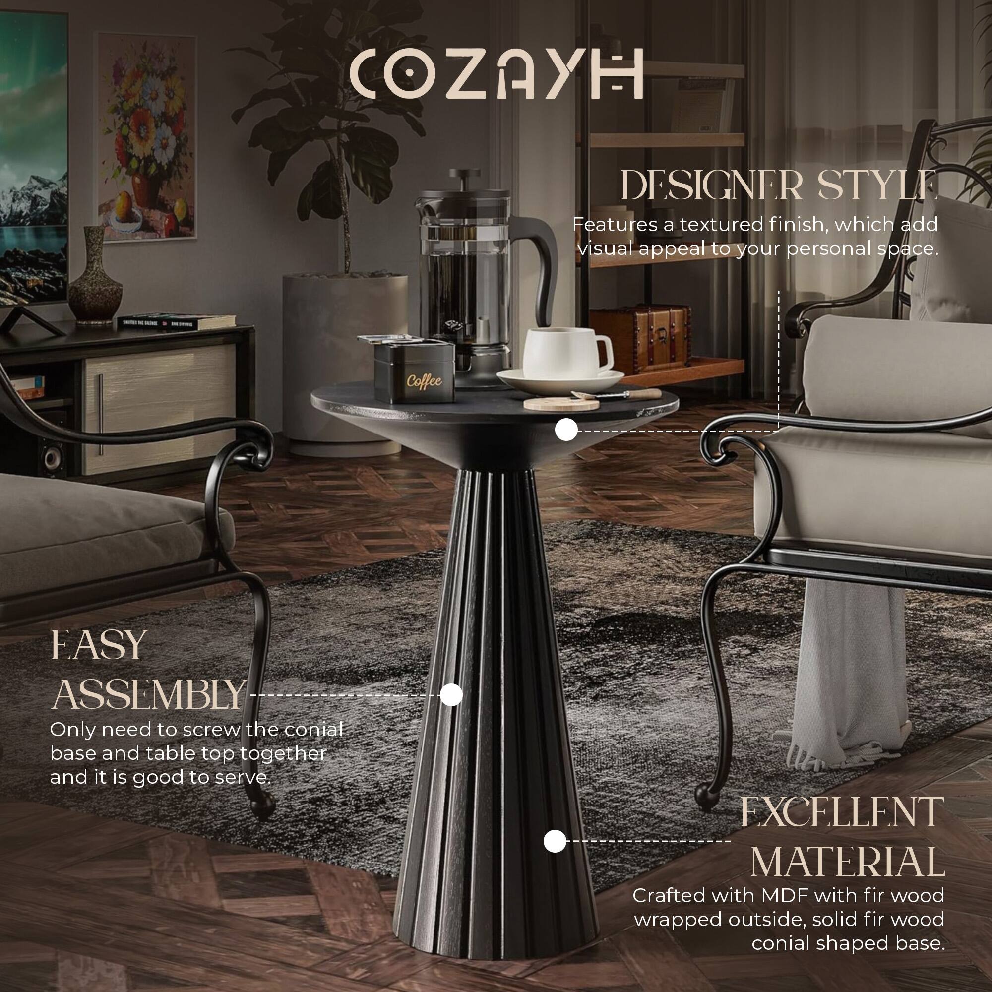 **COZAYH**

**DESIGNER STYLE**  
Features a textured finish, which adds visual appeal to your personal space.

**EASY ASSEMBLY**  
Only need to screw the conical base and table top together and it is good to serve.

**EXCELLENT MATERIAL**  
Crafted with MDF with fir wood wrapped outside, solid fir wood conical shaped base.