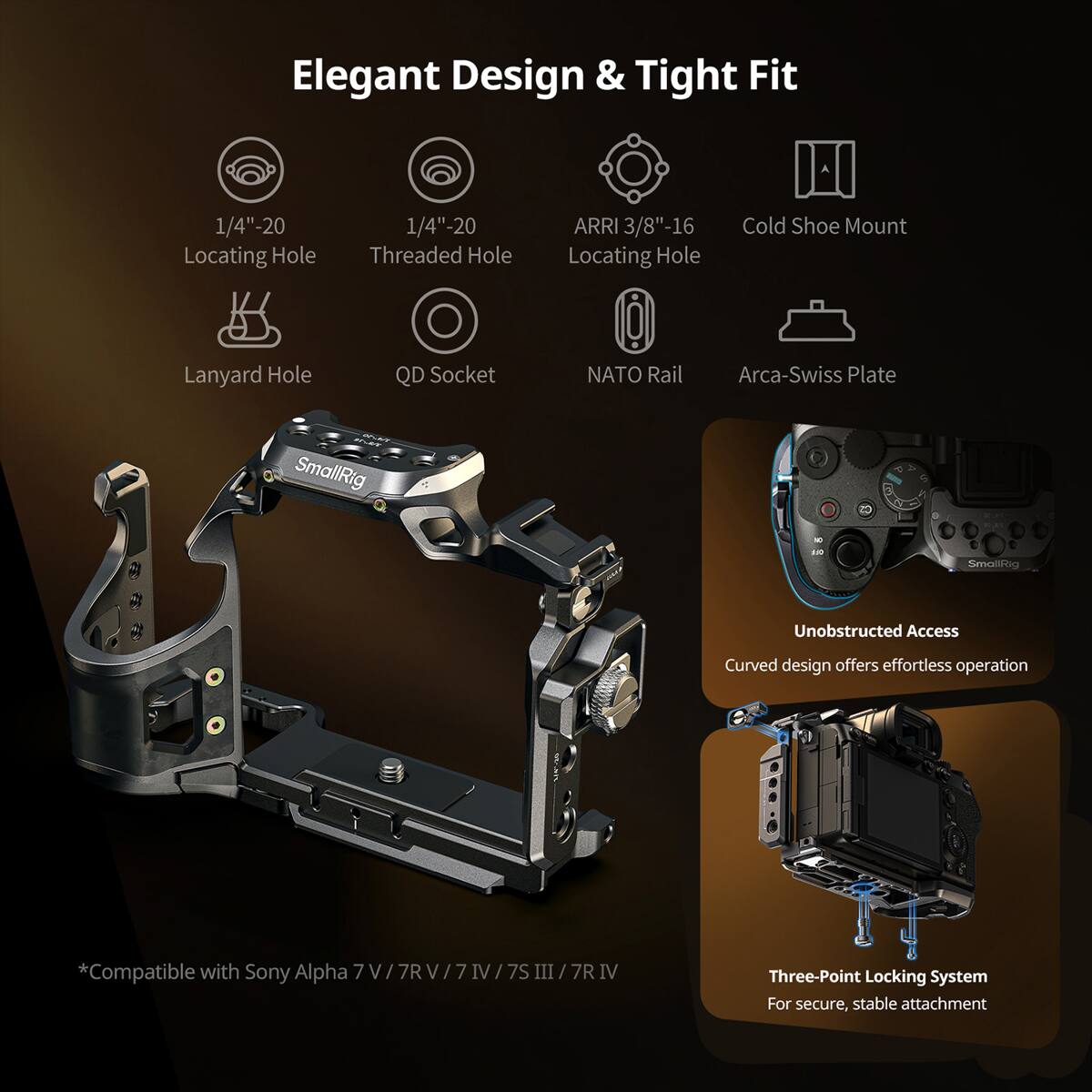 Elegant Design & Tight Fit

1/4"-20 Locating Hole  
1/4"-20 Threaded Hole  
ARRI 3/8"-16 Locating Hole  
Cold Shoe Mount  
Lanyard Hole  
QD Socket  
NATO Rail  
Arca-Swiss Plate  

Unobstructed Access  
Curved design offers effortless operation  

*Compatible with Sony Alpha 7V/7RV/7IV/7SIII/7RIV  

Three-Point Locking System  
For secure, stable attachment