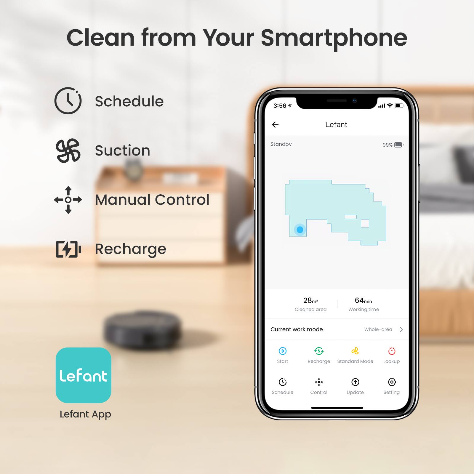 Clean from Your Smartphone

Schedule
Suction
Manual Control
Recharge

Lefant

3:56
Standby
99%

28m
Cleaned area
64min
Working time

Current work mode
Whole-area

Lefant
Start
Recharge
Standard Mode
Lookup
Schedule
Control
Update
Setting

Lefant App