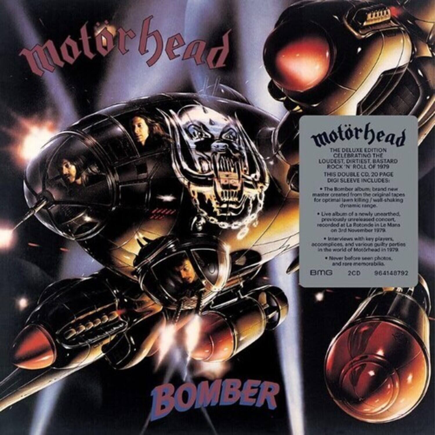 Motorhead  
BOMBER  

Motorhead  
THE DELUXE EDITION  
CELEBRATING THE LOUDEST, DIRTIEST, BASTARD ROCK 'N ROLL OF 1979  
THIS DOUBLE CD, 20 PAGE DIGI SLEEVE INCLUDES:  
- The Bomber album, brand new master created from the original tapes for optimal lawn killing / wall-shocking dynamic range  
- Live album of a newly unearthed previously unreleased concert recorded at La Rotonde in Le Mans on 3rd November 1979  
- Interviews with key players, accomplices and various guilty parties in the world of Motörhead in 1979  
- Never before seen photos and rare memorabilia  

BMG  
2CD  
964148792