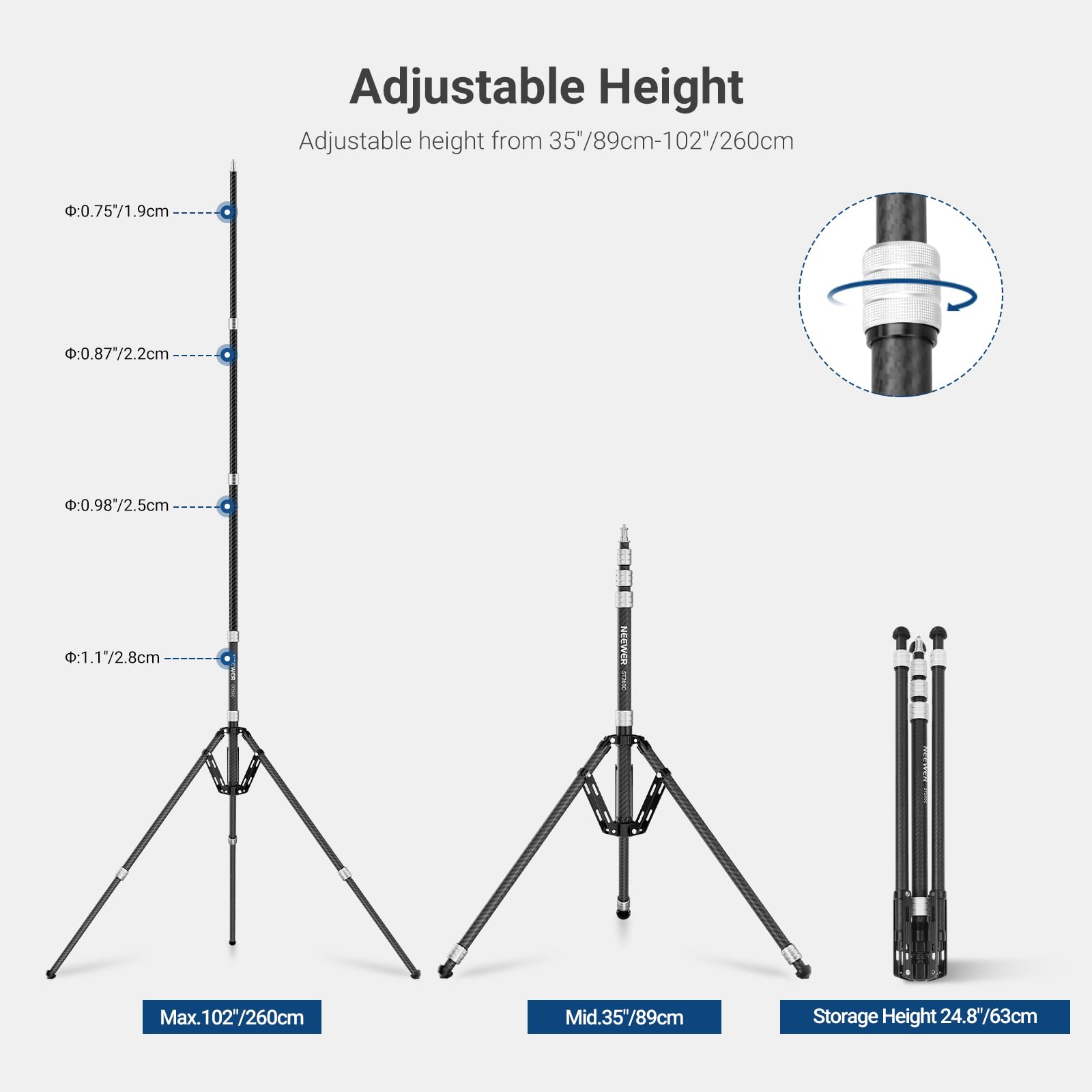 Adjustable Height  
Adjustable height from 35"/89cm-102"/260cm  
- 0.75"/1.9cm  
- 0.87"/2.2cm  
- 0.98"/2.5cm  
- 1.17"/2.8cm  
Max. 102"/260cm  
Mid. 35"/89cm  
Storage Height 24.8"/63cm