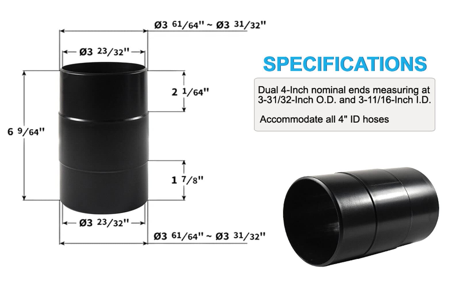 3 61/64" ~ 3 31/32"  
3 23/32"  
SPECIFICATIONS  
2 1/64"  
Dual 4-Inch nominal ends measuring at 3-31/32-Inch O.D. and 3-11/16-Inch I.D.  
6 9/64"  
Accommodate all 4" ID hoses  
1 7/8"  
3 61/64" ~ 3 31/32"
