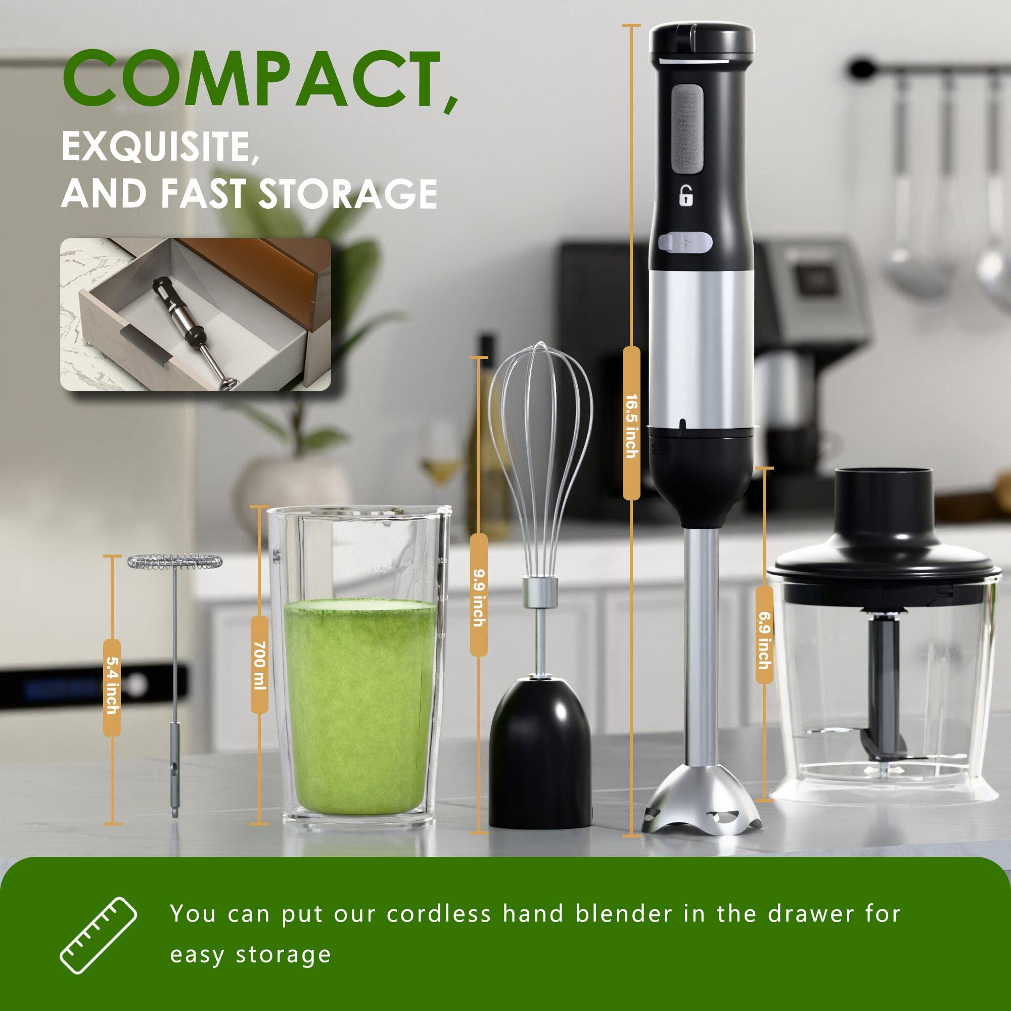 COMPACT, EXQUISITE, AND FAST STORAGE

16.5 inch  
5.4 inch  
700 ml  
9.9 inch  
6.9 inch

You can put our cordless hand blender in the drawer for easy storage