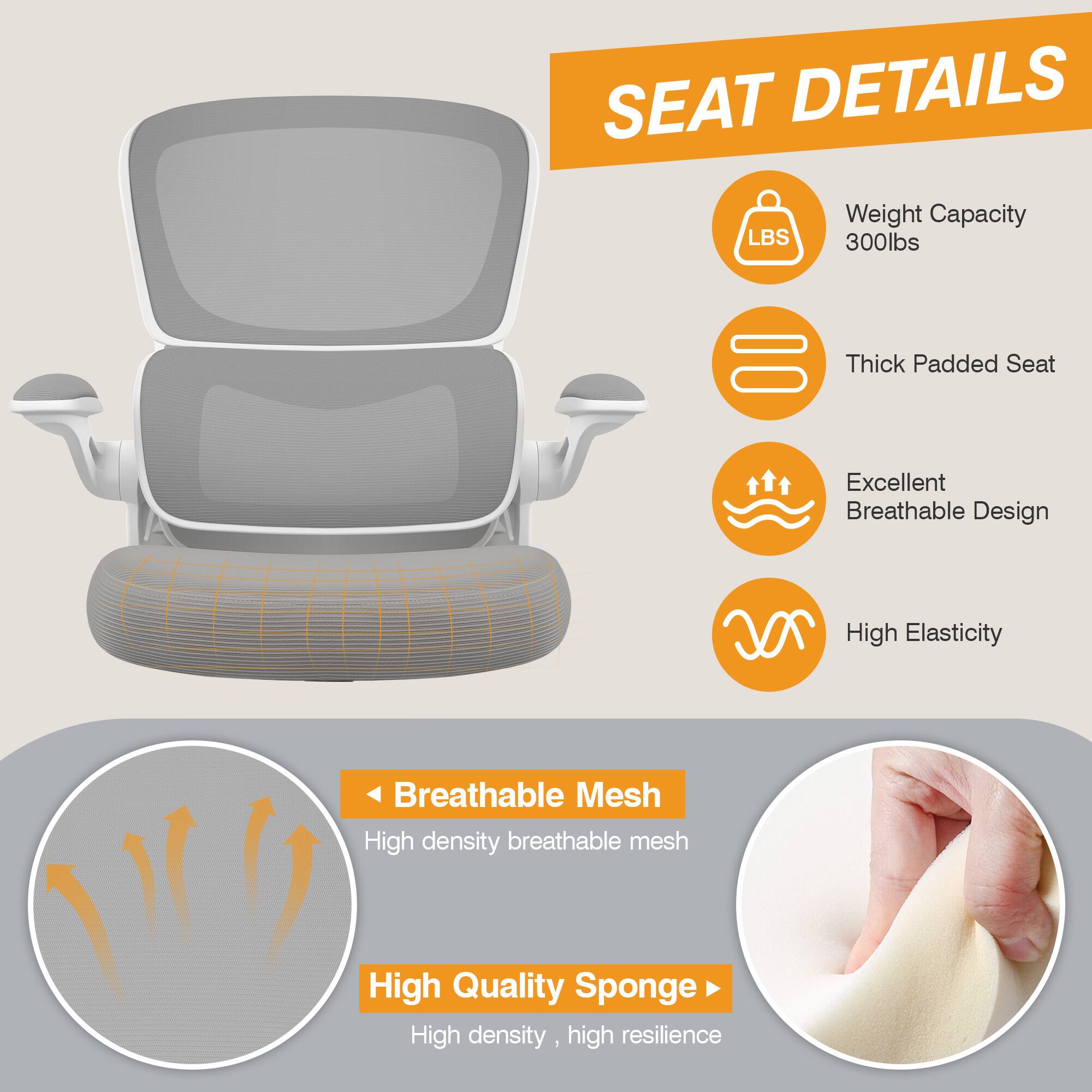 SEAT DETAILS  
- Weight Capacity: 300lbs  
- Thick Padded Seat  
- Excellent Breathable Design  
- High Elasticity  
- Breathable Mesh: High density breathable mesh  
- High Quality Sponge: High density, high resilience