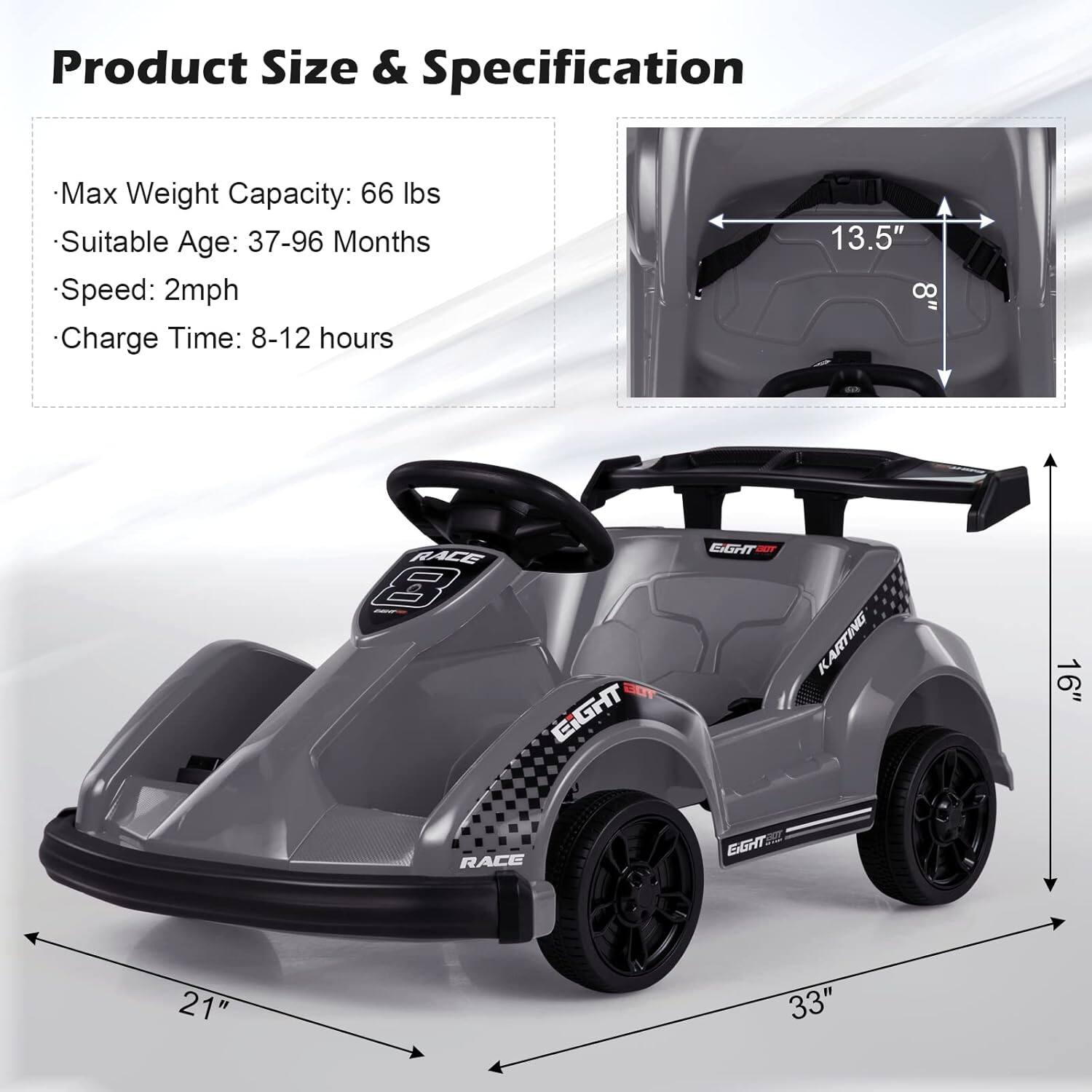 Product Size & Specification

- Max Weight Capacity: 66 lbs
- Suitable Age: 37-96 Months
- Speed: 2mph
- Charge Time: 8-12 hours

13.5"  
8"  
16"  
21"  
33"