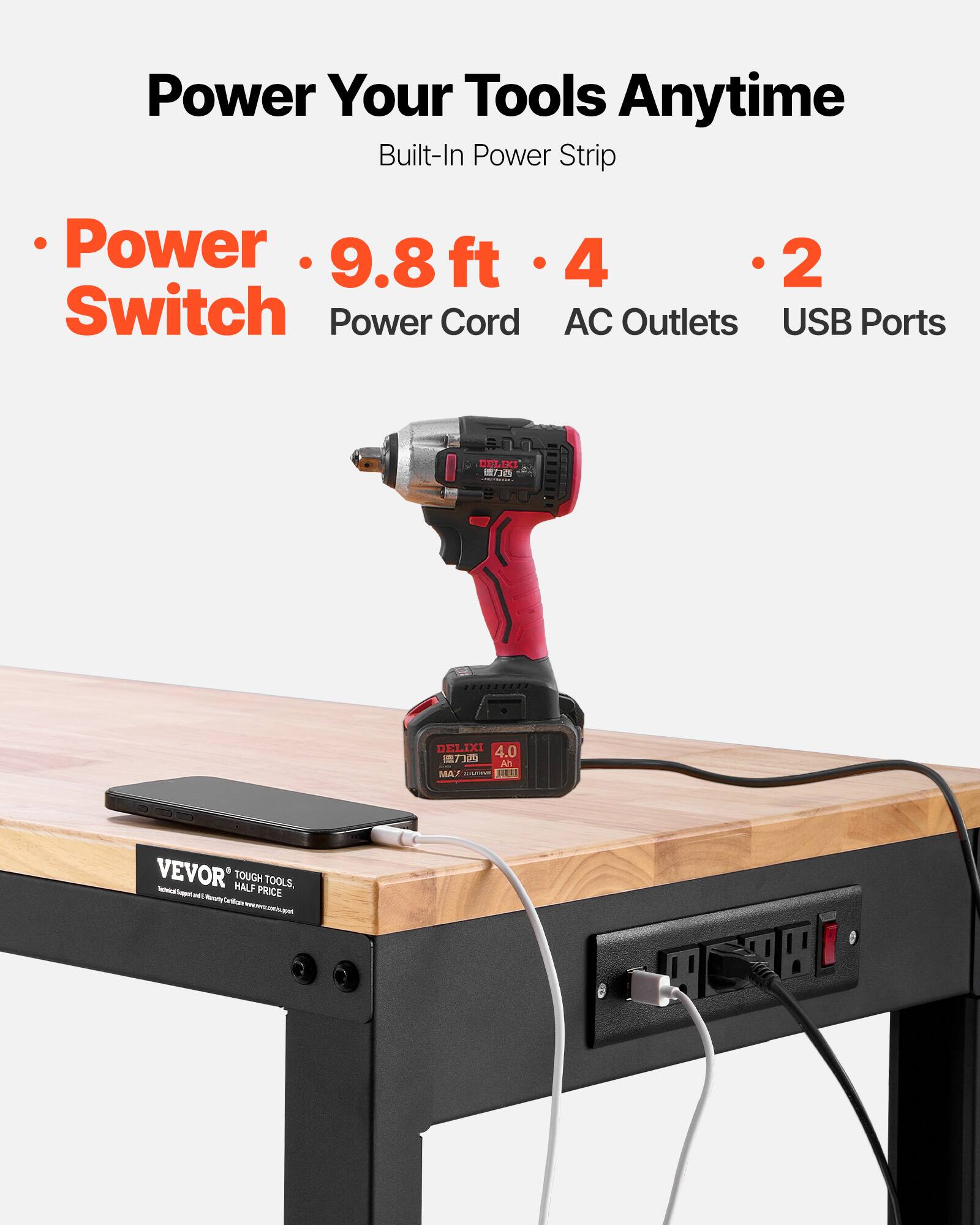 Power Your Tools Anytime  
Built-In Power Strip  

- Power Switch  
- 9.8 ft Power Cord  
- 4 AC Outlets  
- 2 USB Ports  

VEVOR  
TOUGH TOOLS, HALF PRICE