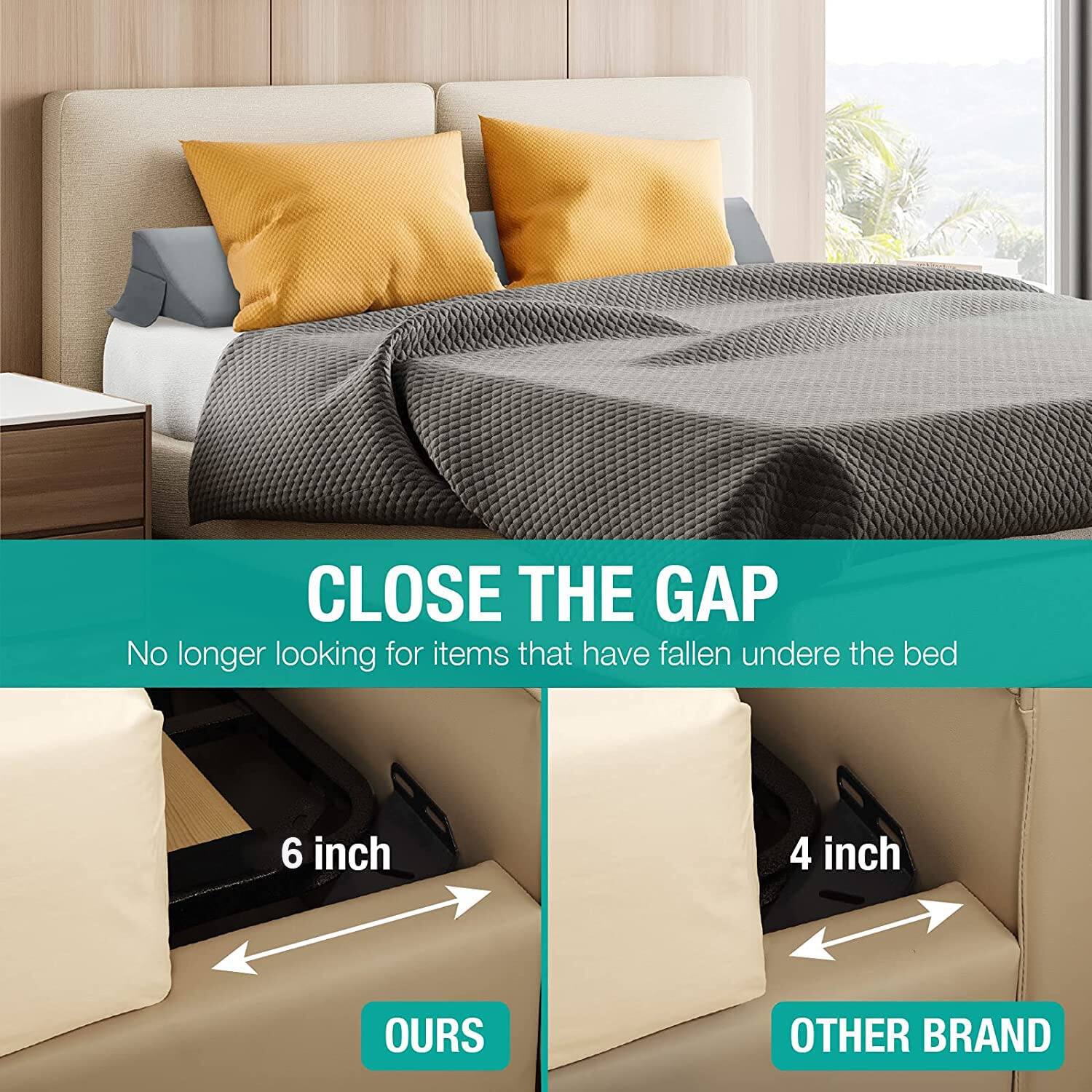 CLOSE THE GAP  
No longer looking for items that have fallen under the bed  

6 inch  
OURS  

4 inch  
OTHER BRAND