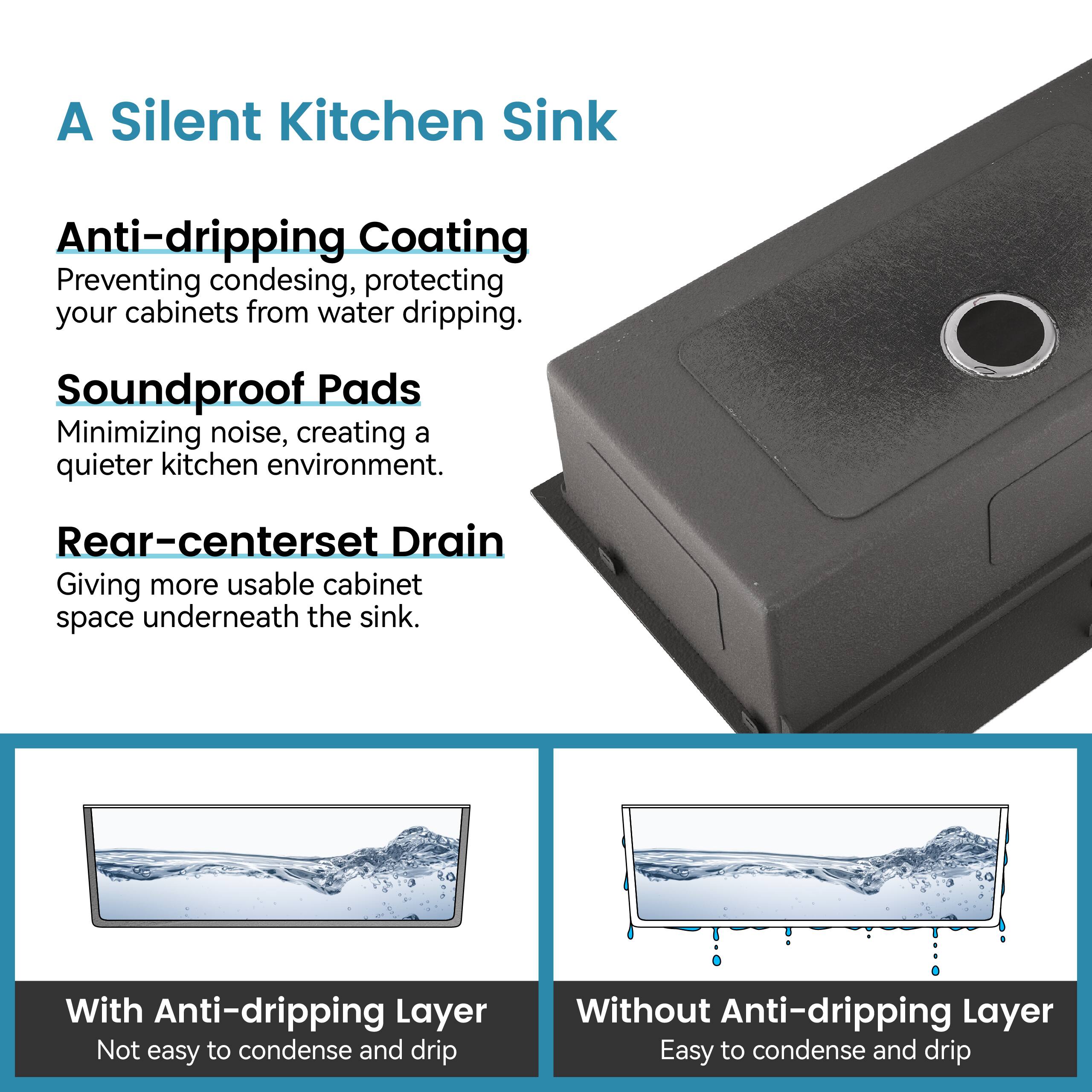 A Silent Kitchen Sink

Anti-dripping Coating  
Preventing condensing, protecting your cabinets from water dripping.

Soundproof Pads  
Minimizing noise, creating a quieter kitchen environment.

Rear-centerset Drain  
Giving more usable cabinet space underneath the sink.

With Anti-dripping Layer  
Not easy to condense and drip

Without Anti-dripping Layer  
Easy to condense and drip