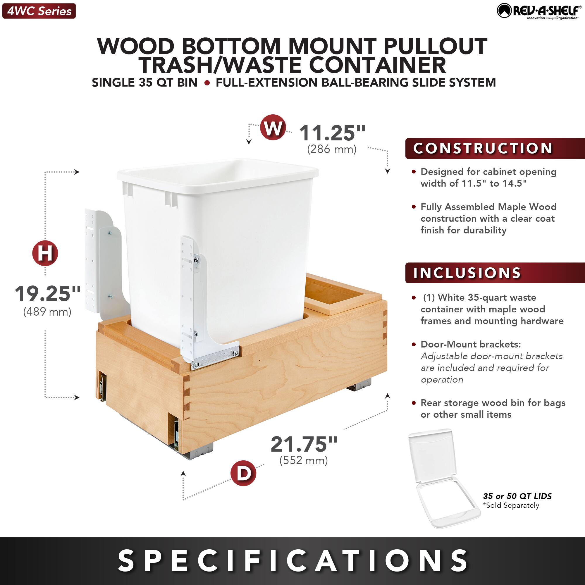 4WC Series

WOOD BOTTOM MOUNT PULLOUT TRASH/WASTE CONTAINER  
SINGLE 35 QT BIN • FULL-EXTENSION BALL-BEARING SLIDE SYSTEM

**CONSTRUCTION**  
- Designed for cabinet opening width of 11.5" to 14.5"  
- Fully Assembled Maple Wood construction with a clear coat finish for durability

**INCLUSIONS**  
- (1) White 35-quart waste container with maple wood frames and mounting hardware  
- Door-Mount brackets: Adjustable door-mount brackets are included and required for operation  
- Rear storage wood bin for bags or other small items  
- 35 or 50 QT LIDS *Sold Separately

**SPECIFICATIONS**  
- W: 11.25" (286 mm)  
- H: 19.25" (489 mm)  
- D: 21.75" (552 mm)