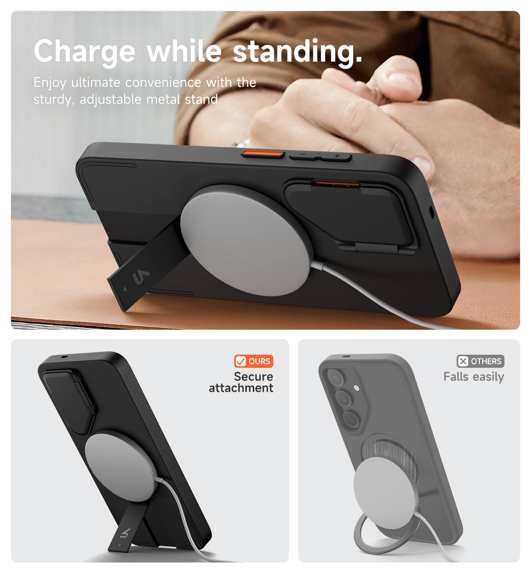 Charge while standing.  
Enjoy ultimate convenience with the sturdy, adjustable metal stand.  

V OURS  
Secure attachment  

X OTHERS  
Falls easily