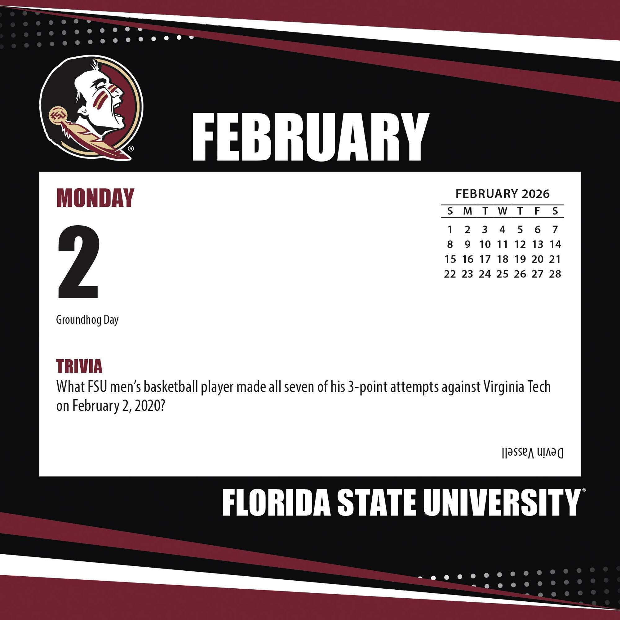 FEBRUARY

MONDAY 2

Groundhog Day

TRIVIA

What FSU men's basketball player made all seven of his 3-point attempts against Virginia Tech on February 2, 2020?

FEBRUARY 2026

S M T W T F S

1 2 3 4 5 6 7

8 9 10 11 12 13 14

15 16 17 18 19 20 21

22 23 24 25 26 27 28

FLORIDA STATE UNIVERSITY