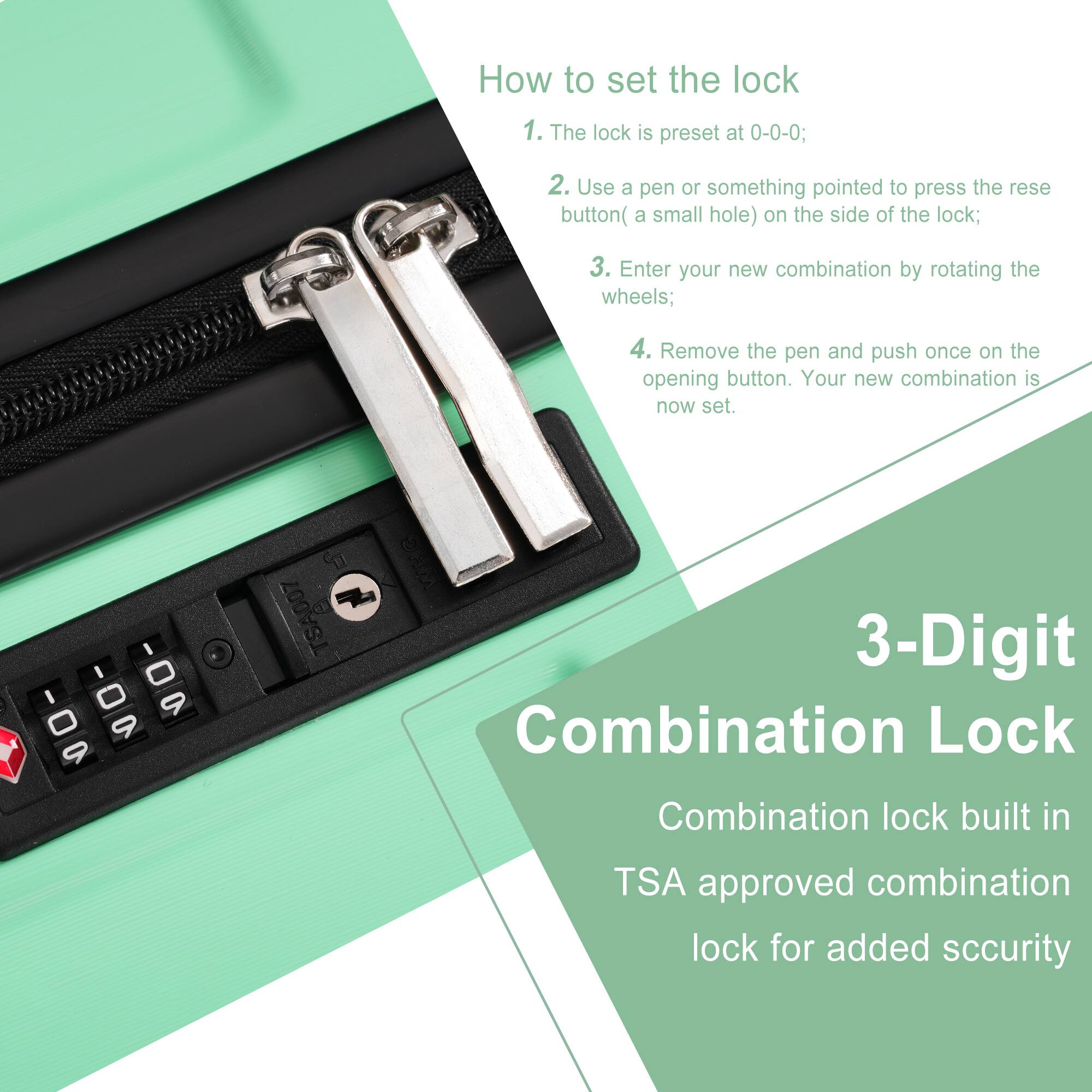 How to set the lock

1. The lock is preset at 0-0-0;
2. Use a pen or something pointed to press the reset button (a small hole) on the side of the lock;
3. Enter your new combination by rotating the wheels;
4. Remove the pen and push once on the opening button. Your new combination is now set.

3-Digit Combination Lock

Combination lock built in TSA approved combination lock for added security