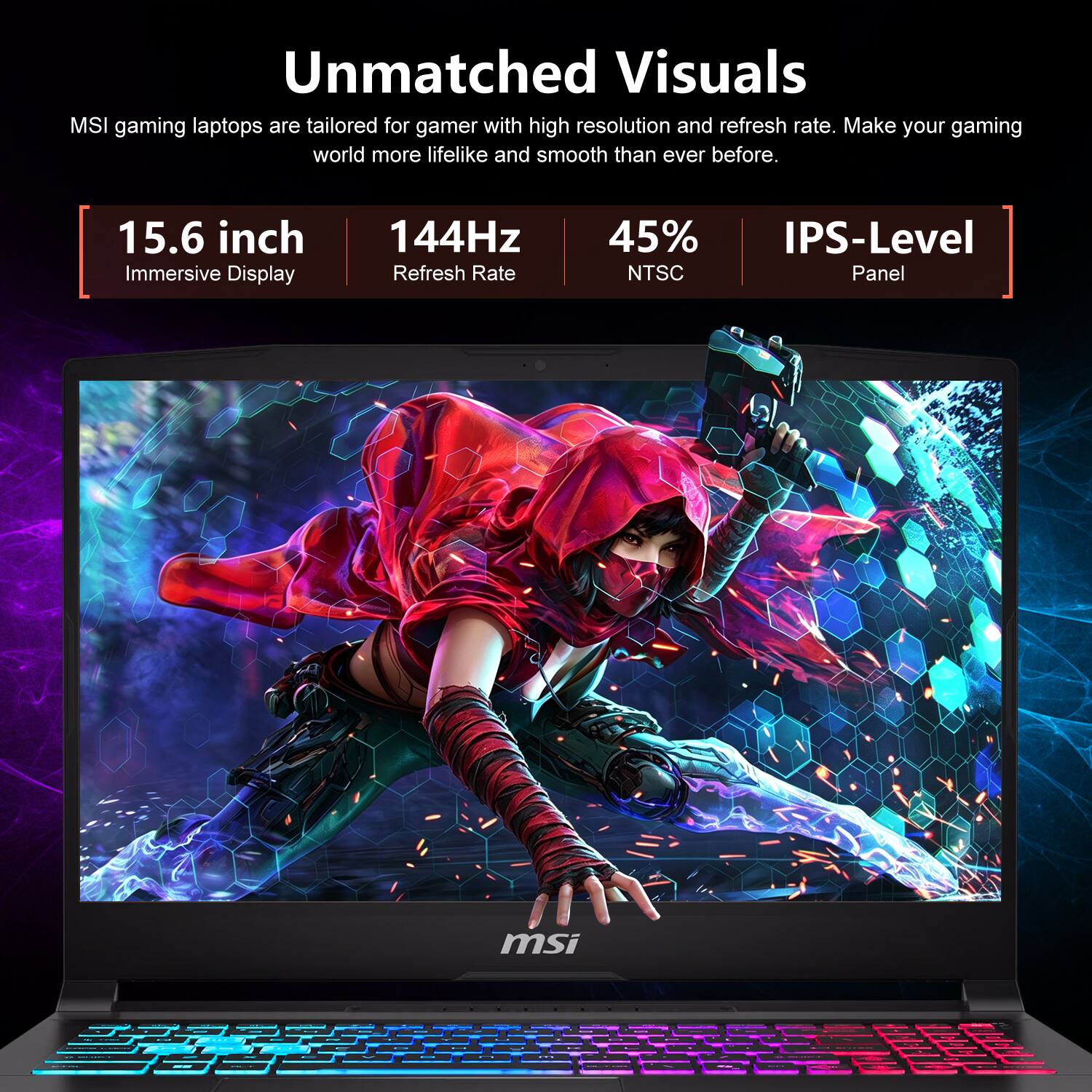 Unmatched Visuals  
MSI gaming laptops are tailored for gamers with high resolution and refresh rate. Make your gaming world more lifelike and smooth than ever before.  
15.6 inch Immersive Display  
144Hz Refresh Rate  
45% NTSC  
IPS-Level Panel