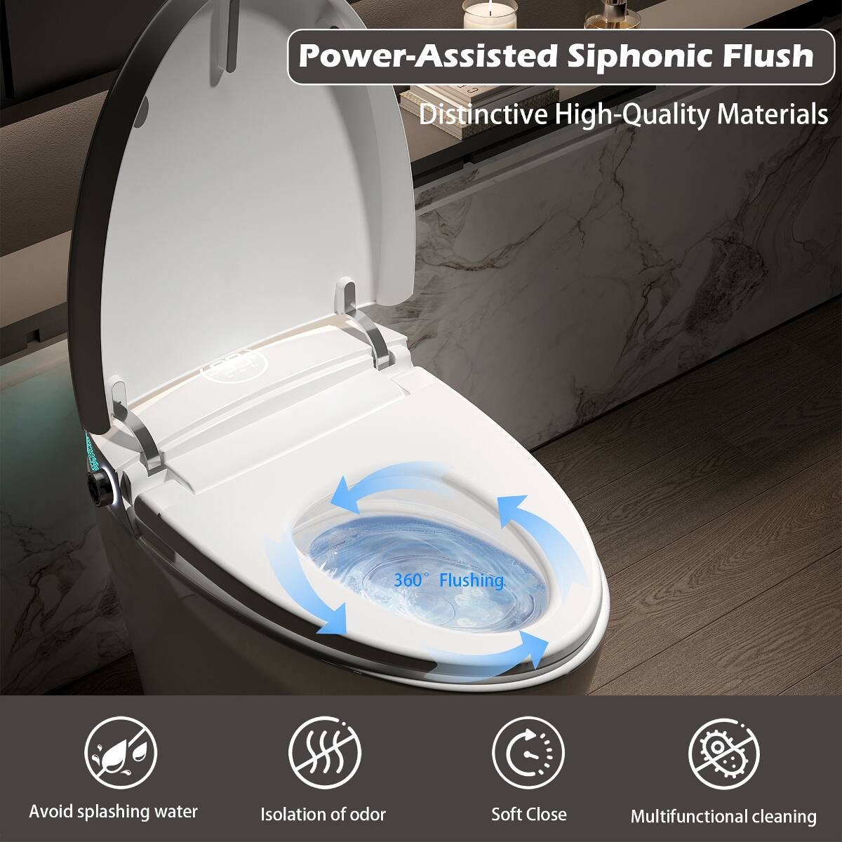 Power-Assisted Siphonic Flush  
Distinctive High-Quality Materials  

360° Flushing  
Avoid splashing water  
Isolation of odor  
Soft Close  
Multifunctional cleaning
