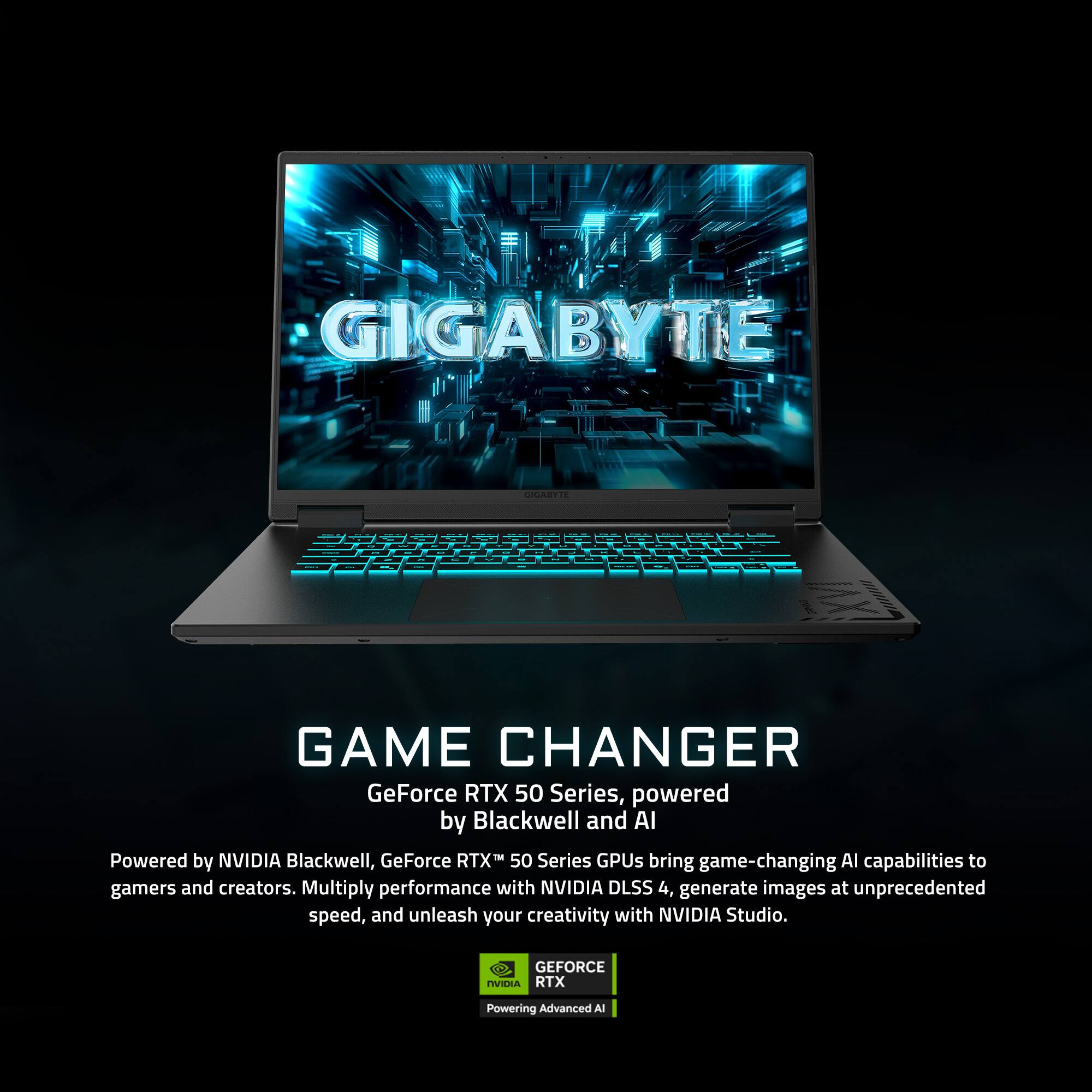 GIGABYTE  
GAME CHANGER  
GeForce RTX 50 Series, powered by Blackwell and AI  

Powered by NVIDIA Blackwell, GeForce RTX™ 50 Series GPUs bring game-changing AI capabilities to gamers and creators. Multiply performance with NVIDIA DLSS 4, generate images at unprecedented speed, and unleash your creativity with NVIDIA Studio.  

GEFORCE  
RTX  
Powered by NVIDIA Blackwell  
Advanced AI