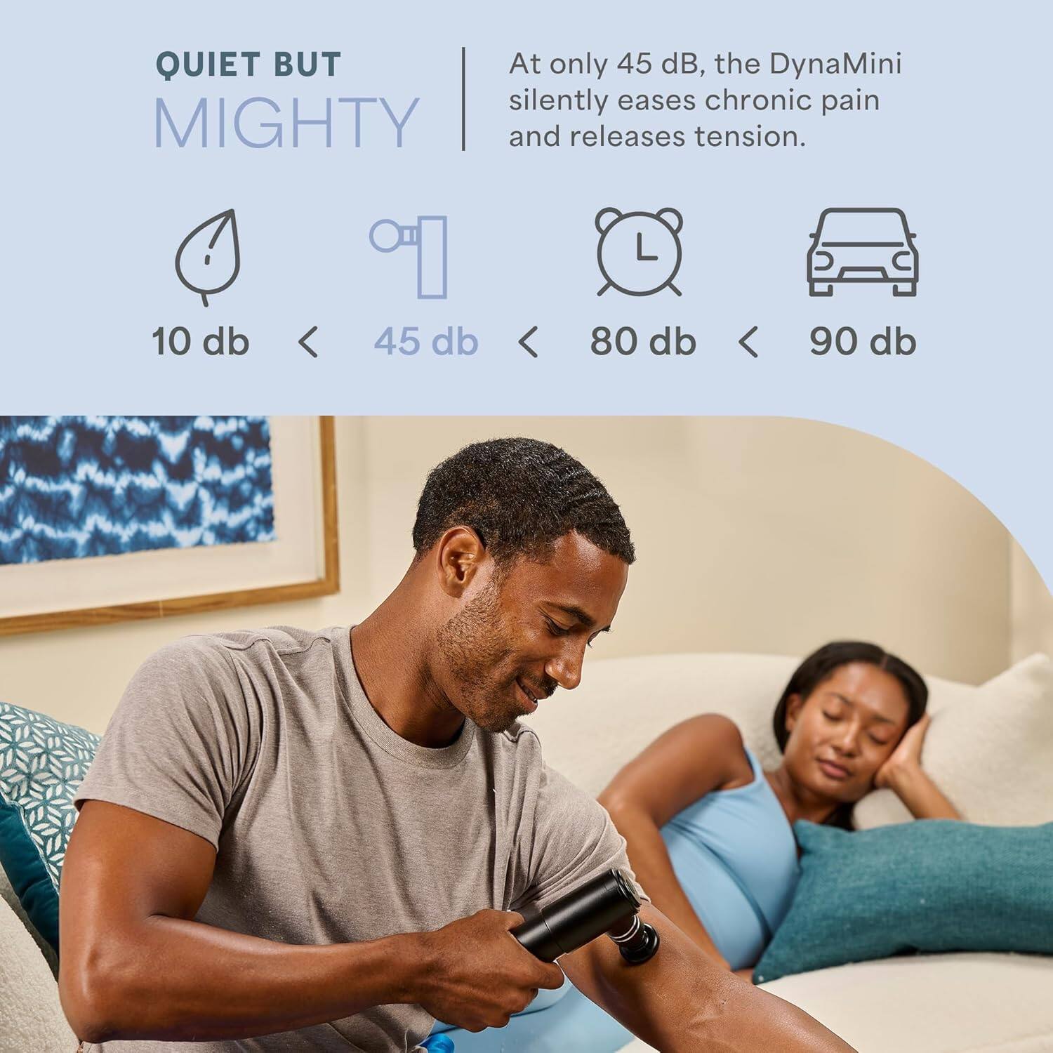 QUIET BUT MIGHTY

At only 45 dB, the DynaMini silently eases chronic pain and releases tension.

10 db < 45 db < 80 db < 90 db