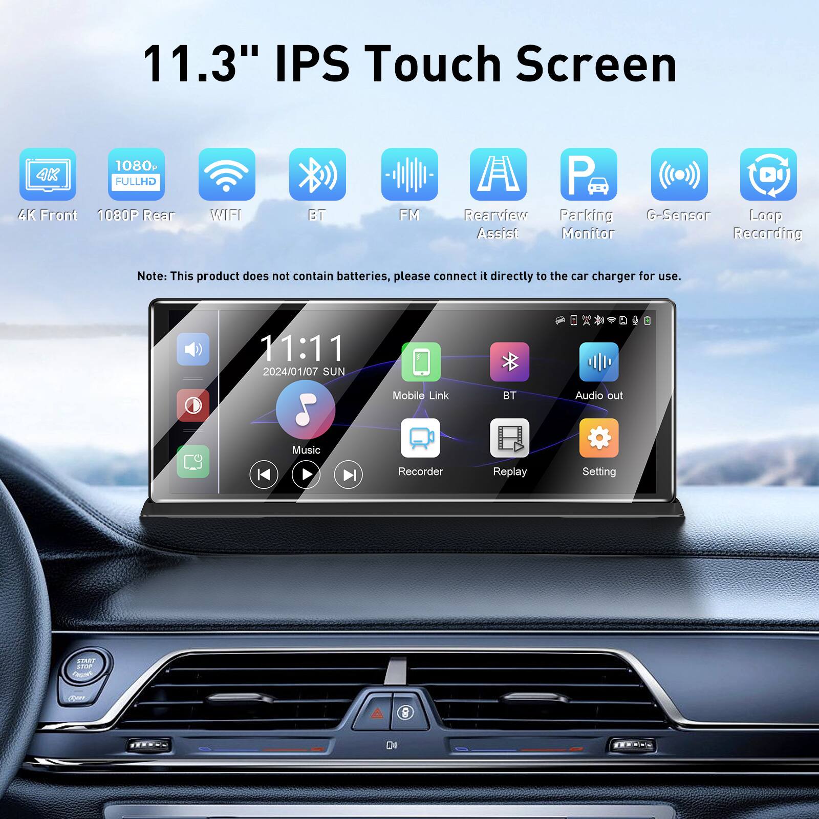 11.3" IPS Touch Screen  
1080p 4K FULL HD  
4K Front  
1080P Rear  
WIFI  
BT  
FM  
Rearview Assist  
Parking Monitor  
G-Sensor  
Loop Recording  

Note: This product does not contain batteries, please connect it directly to the car charger for use.  

11:11  
2024/01/07 SUN  

Music  
Mobile Link  
BT Audio out  
Recorder  
Replay  
Setting  

SENJ ADA COP 8 D4