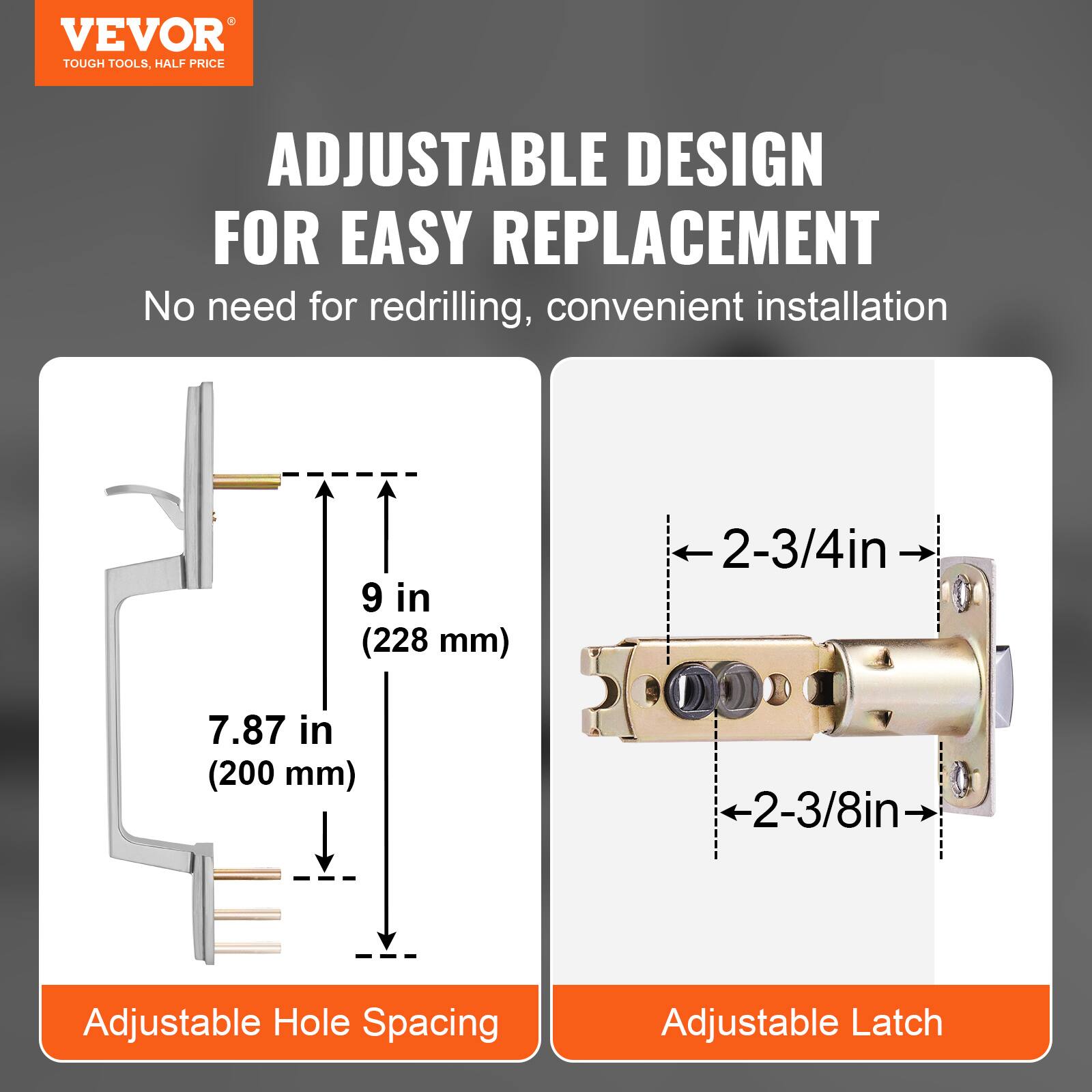 VEVOR  
TOUGH TOOLS, HALF PRICE  

ADJUSTABLE DESIGN FOR EASY REPLACEMENT  
No need for redrilling, convenient installation  

9 in (228 mm)  
7.87 in (200 mm)  

Adjustable Hole Spacing  

2-3/4in  
2-3/8in  

Adjustable Latch