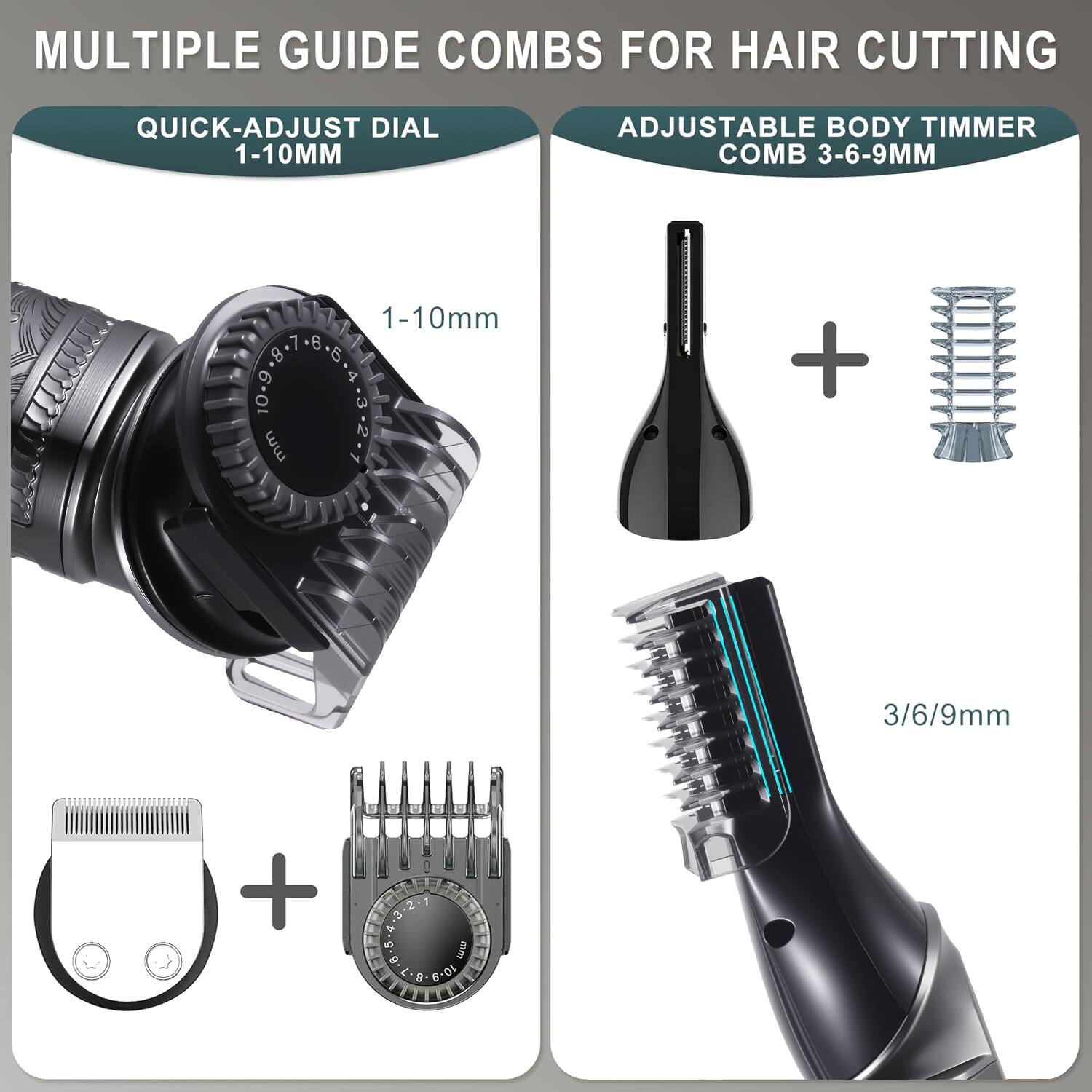 MULTIPLE GUIDE COMBS FOR HAIR CUTTING

QUICK-ADJUST DIAL 1-10MM

ADJUSTABLE BODY TIMMER COMB 3-6-9MM

1-10mm

3/6/9mm

1 2 3 4 5 mm 0 10-9-8.7 8