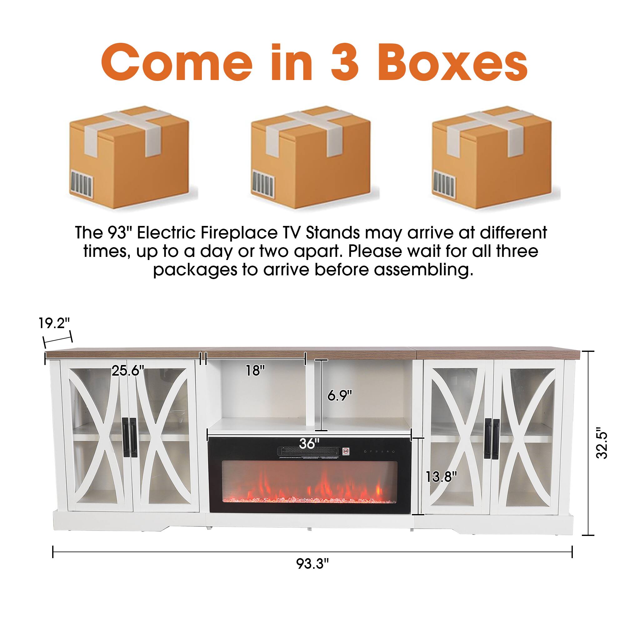 Come in 3 Boxes

The 93" Electric Fireplace TV Stands may arrive at different times, up to a day or two apart. Please wait for all three packages to arrive before assembling.

19.2" 25.6" 18" 6.9" 36" 13.8" 32.5" 93.3"