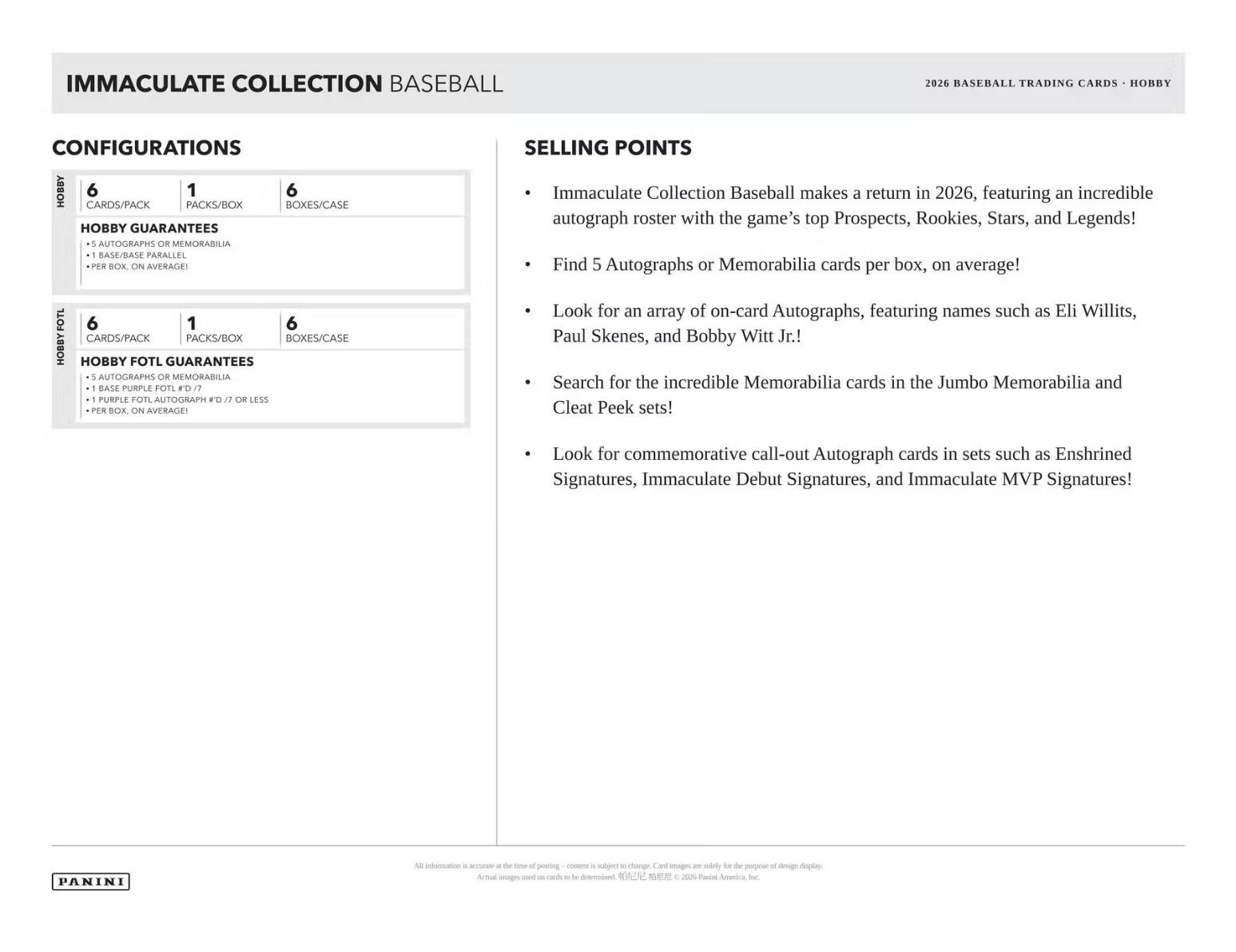 IMMACULATE COLLECTION BASEBALL 2026 BASEBALL TRADING CARDS HOBBY CONFIGURATIONS HOBBY 6 1 6 CARDS/PACK PACKS/BOX BOXES/CASE HOBBY GUARANTEES 5 AUTOGRAPHS OR MEMORABILIA BASE/PARALLEL PER BOX ON AVERAGE SELLING POINTS Immaculate Collection Baseball makes a return in 2026, featuring an incredible autograph roster with the game's top Prospects, Rookies, Stars, and Legends! Find 5 Autographs or Memorabilia cards per box, on average! FOTL HOBBY 6 1 6 CARDS/PACK PACKS/BOX BOXES/CASE HOBBY FOTL GUARANTEES 5 AUTOGRAPHS OR MEMORABILIA BASE PURPLE FOTL LED/ PURPLE FOTL AUTOGRAPH FO 1 OR LESS PER BOX ON AVERAGE Look for an array of on-card Autographs, featuring names such as Eli Willits, Paul Skenes, and Bobby Witt Jr.! Search for the incredible Memorabilia cards in the Jumbo Memorabilia and Cleat Peek sets! Look for commemorative call-out Autograph cards