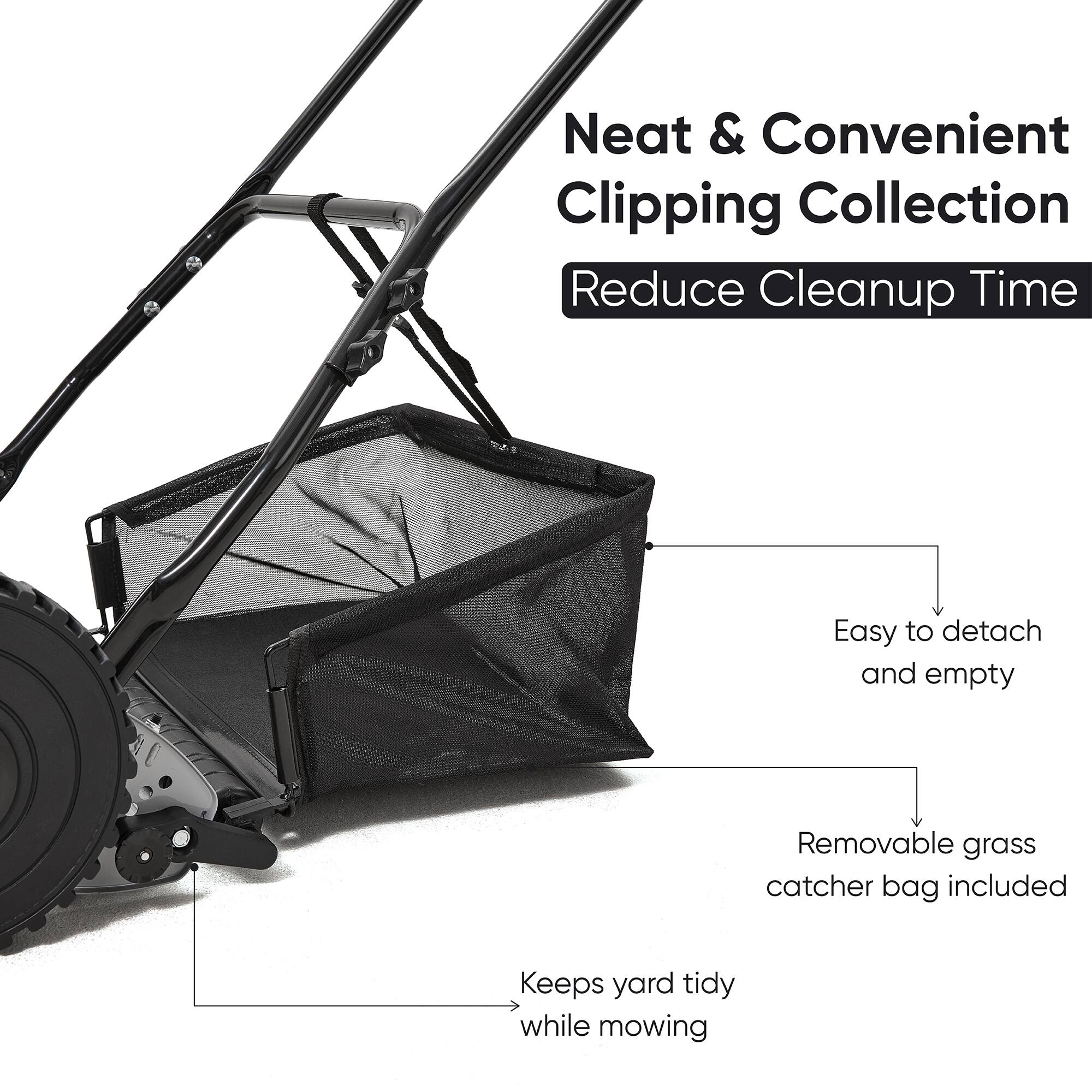 Neat & Convenient Clipping Collection  
Reduce Cleanup Time  
Easy to detach and empty  
Removable grass catcher bag included  
Keeps yard tidy while mowing