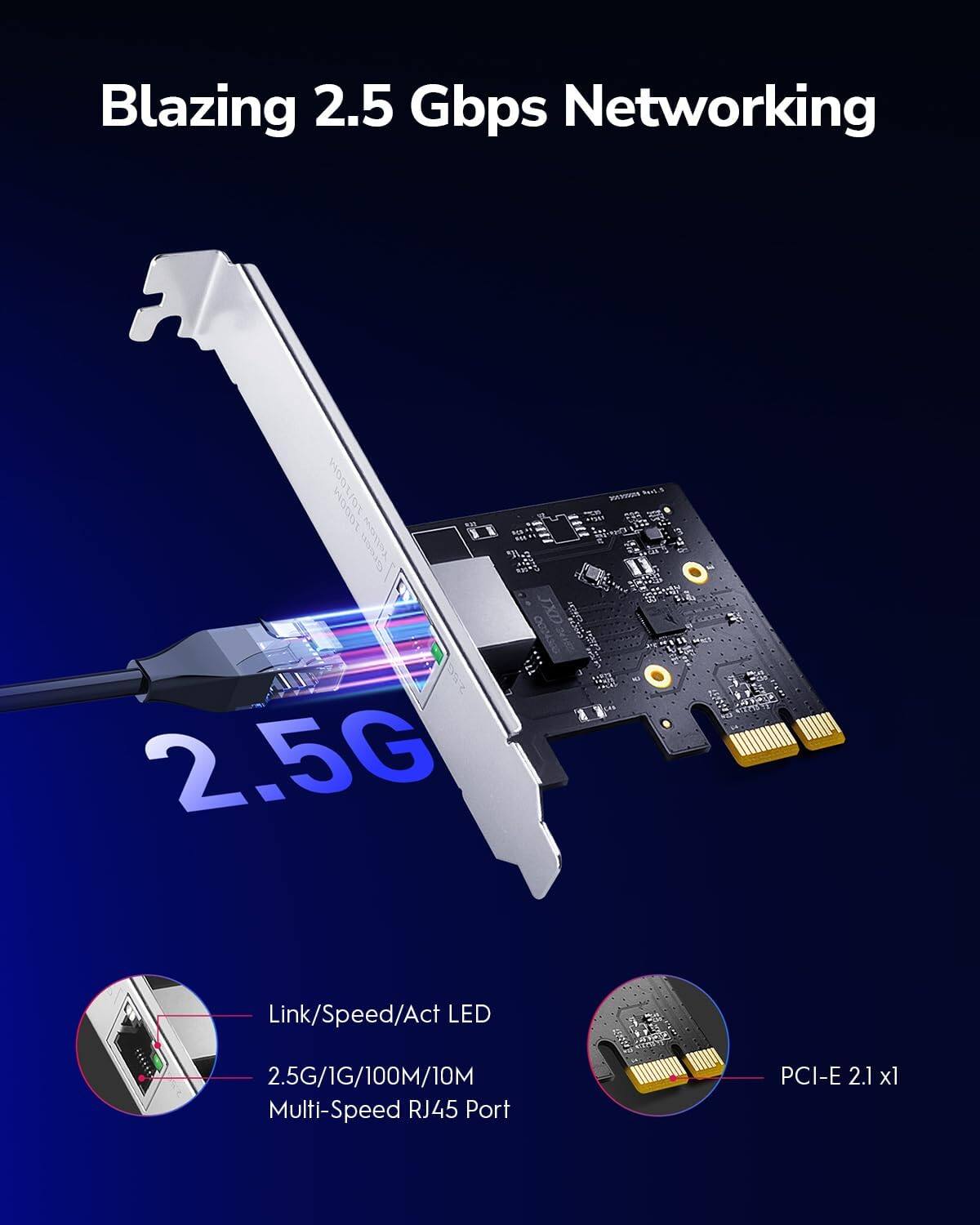 Blazing 2.5 Gbps Networking

- 10/100/1000 Mbps
- JXD 2.5G Link/Speed/Act LED
- 2.5G/1G/100M/10M Multi-Speed RJ45 Port
- PCI-E 2.1 x1