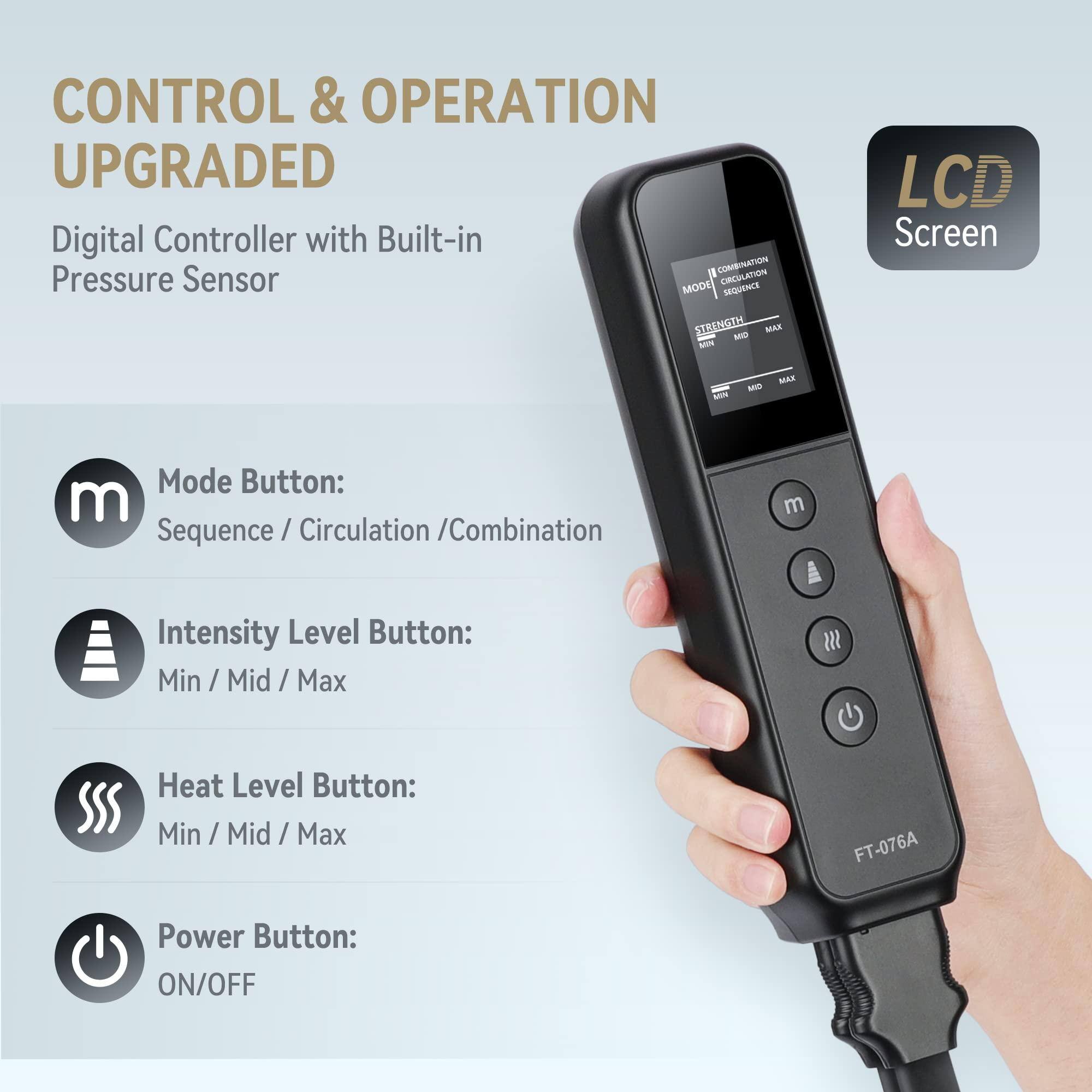 CONTROL & OPERATION UPGRADED

Digital Controller with Built-in Pressure Sensor

Mode Button:
Sequence / Circulation / Combination

Intensity Level Button:
Min / Mid / Max

Heat Level Button:
Min / Mid / Max

Power Button:
ON/OFF

LCD Screen

FT-076A