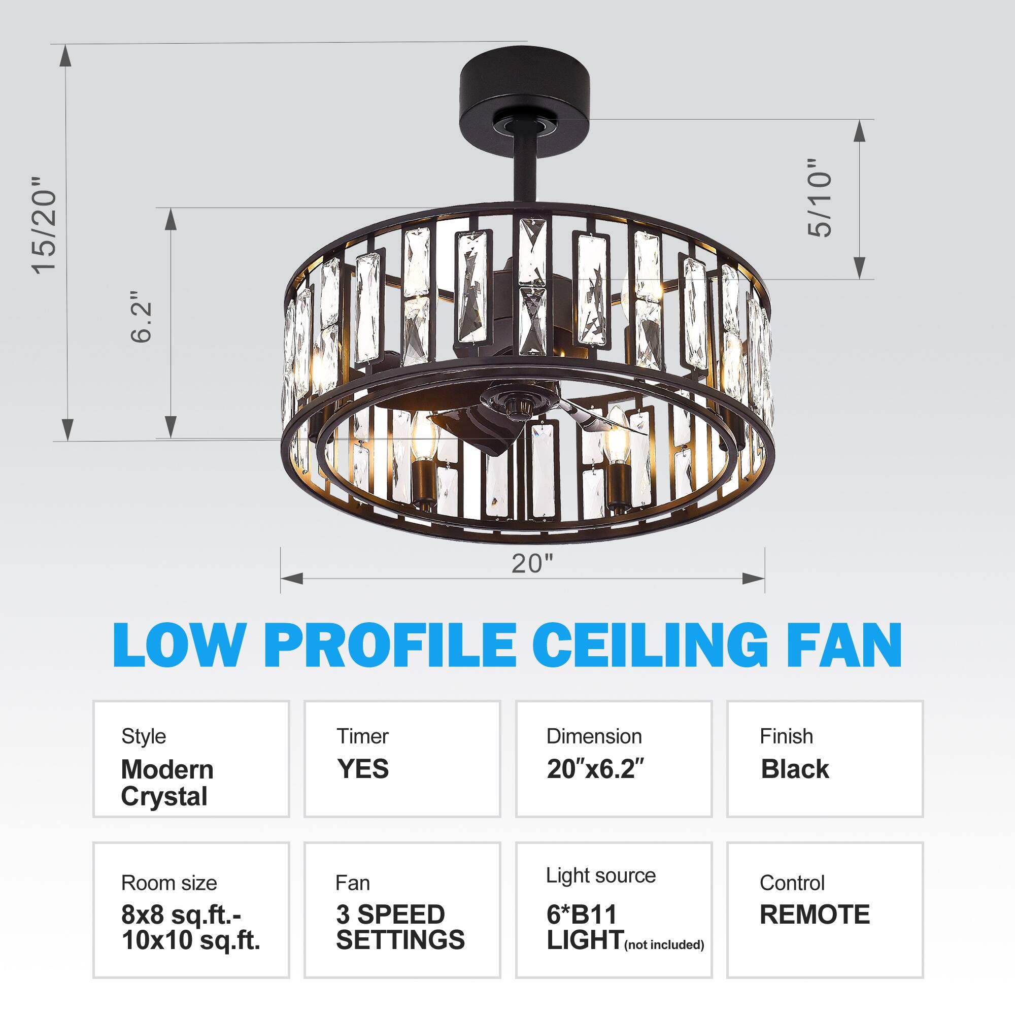 LOW PROFILE CEILING FAN

Style: Modern Crystal
Timer: YES
Dimension: 20"x6.2"
Finish: Black
Room size: 8x8 sq.ft.- 10x10 sq.ft.
Fan: 3 SPEED SETTINGS
Light source: 6*B11 LIGHT (not included)
Control: REMOTE

15/20"
5/10"
6.2"
20"