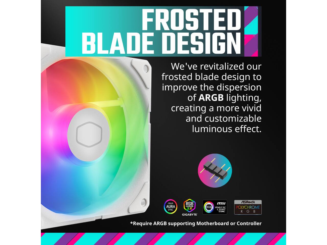 FROSTED BLADE DESIGN

We've revitalized our frosted blade design to improve the dispersion of ARGB lighting, creating a more vivid and customizable luminous effect.

9 AURA SYNC d RGB adiato 2.0 RGB MPTIL LIGIT msi POLYCHROME RGB 7 ASRock GIGABYTE

*Require ARGB supporting Motherboard or Controller