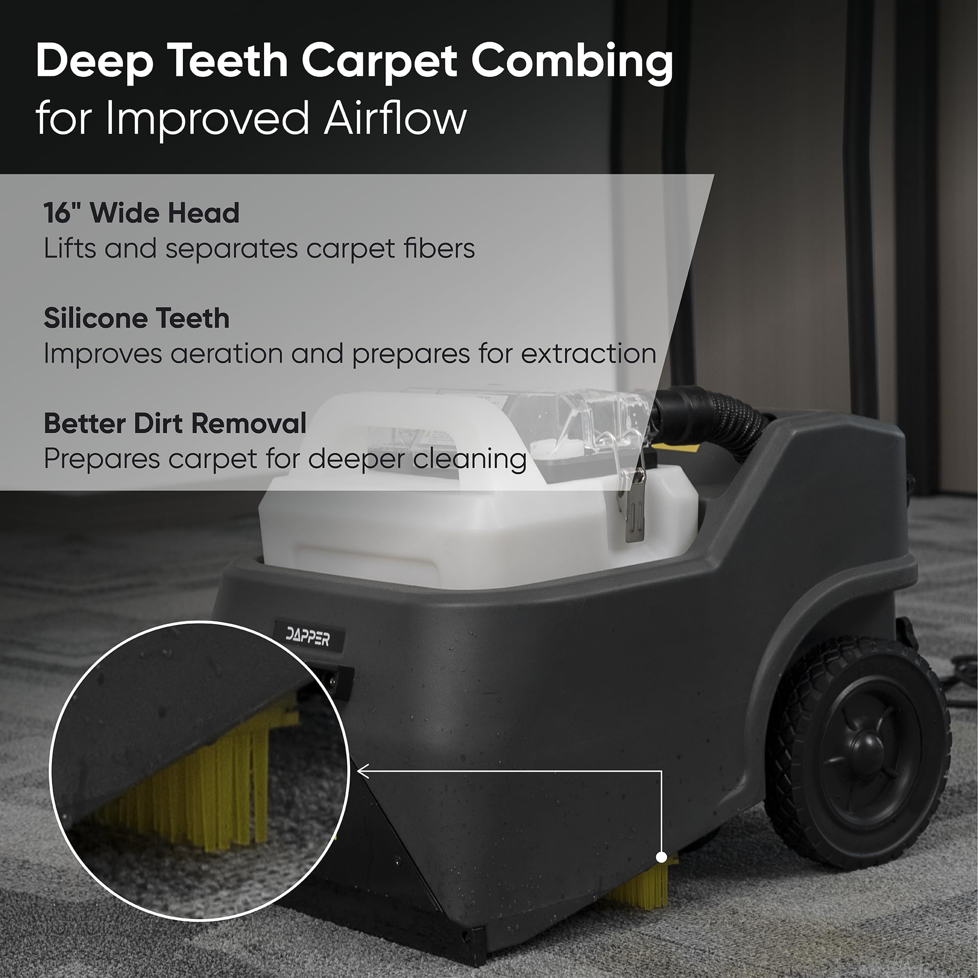 Deep Teeth Carpet Combing for Improved Airflow

16" Wide Head
Lifts and separates carpet fibers

Silicone Teeth
Improves aeration and prepares for extraction

Better Dirt Removal
Prepares carpet for deeper cleaning

DAPPER