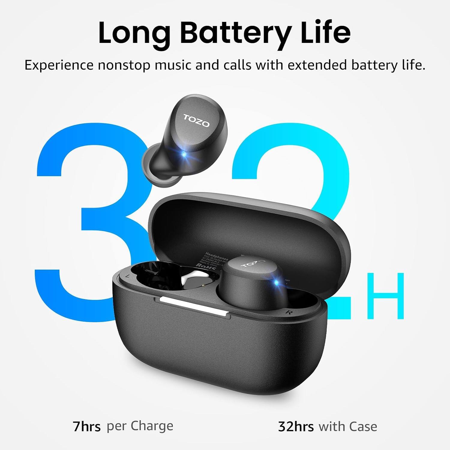 Long Battery Life  
Experience nonstop music and calls with extended battery life.  
TOZO 32 ROHS Headphones  
TOZ R  
7hrs per Charge  
32hrs with Case