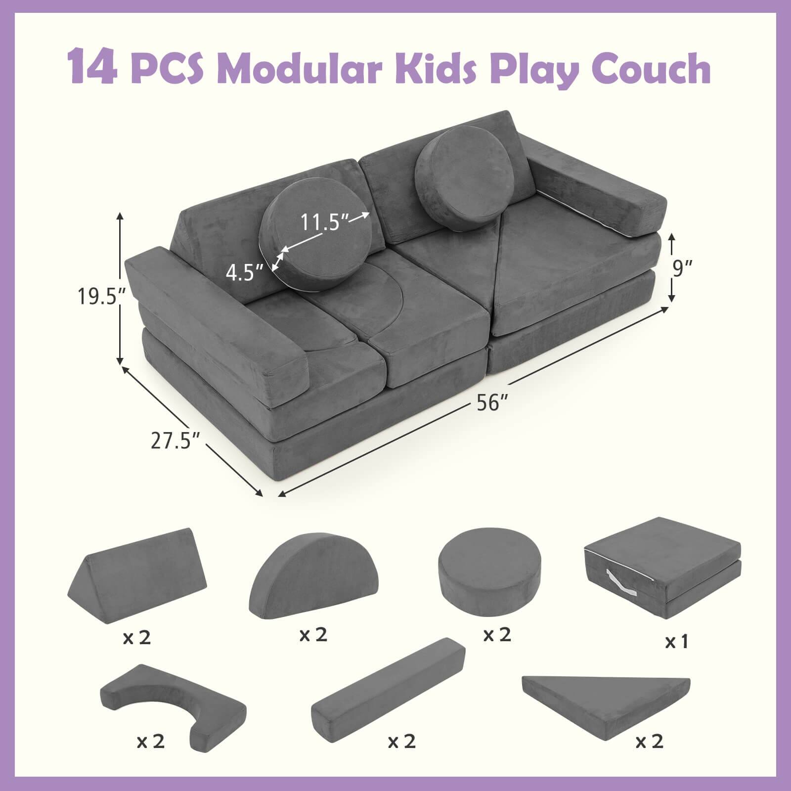 14 PCS Modular Kids Play Couch

Dimensions:
- Length: 56"
- Width: 27.5"
- Height: 19.5"
- Seat Height: 4.5"
- Armrest Height: 11.5"
- Back Height: 9"

Components:
- 2 x Base pieces
- 2 x Armrest pieces
- 2 x Seat pieces
- 2 x Backrest pieces
- 1 x Center piece
- 2 x Side pieces
- 2 x End pieces