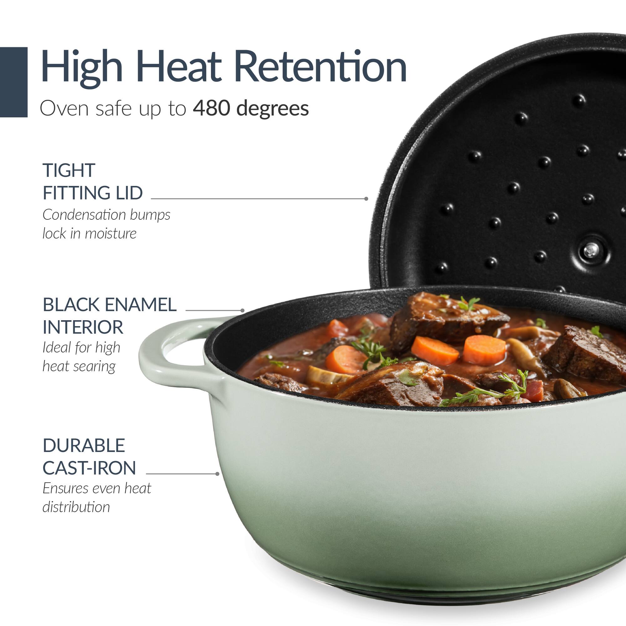 High Heat Retention  
Oven safe up to 480 degrees  

TIGHT FITTING LID  
Condensation bumps lock in moisture  

BLACK ENAMEL INTERIOR  
Ideal for high heat searing  

DURABLE CAST-IRON  
Ensures even heat distribution