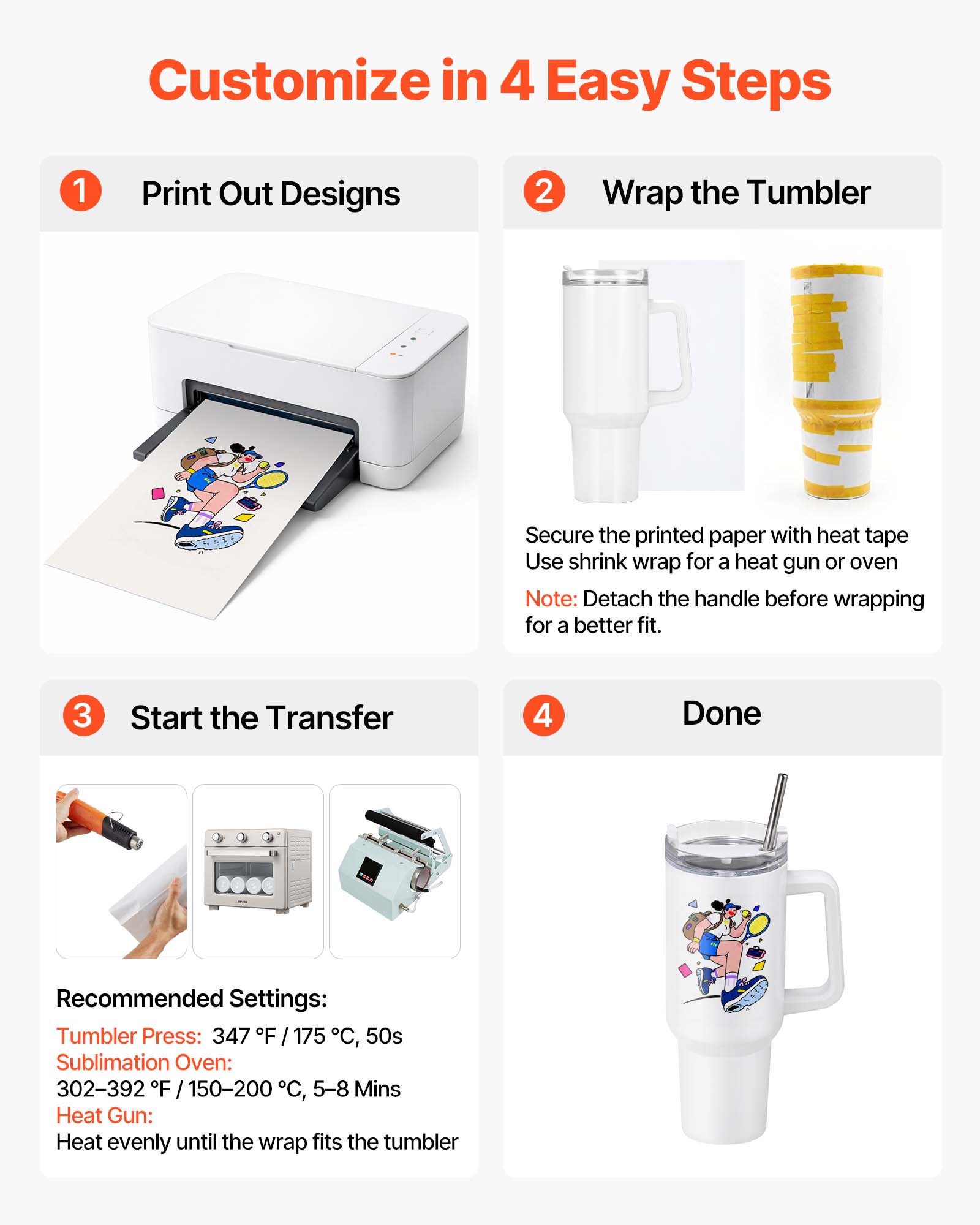 Customize in 4 Easy Steps

1. Print Out Designs

2. Wrap the Tumbler
   - Secure the printed paper with heat tape
   - Use shrink wrap for a heat gun or oven
   - Note: Detach the handle before wrapping for a better fit.

3. Start the Transfer

4. Done

Recommended Settings:
- Tumbler Press: 347°F / 175°C, 50s
- Sublimation Oven: 302-392°F / 150-200°C, 5-8 Mins
- Heat Gun: Heat evenly until the wrap fits the tumbler