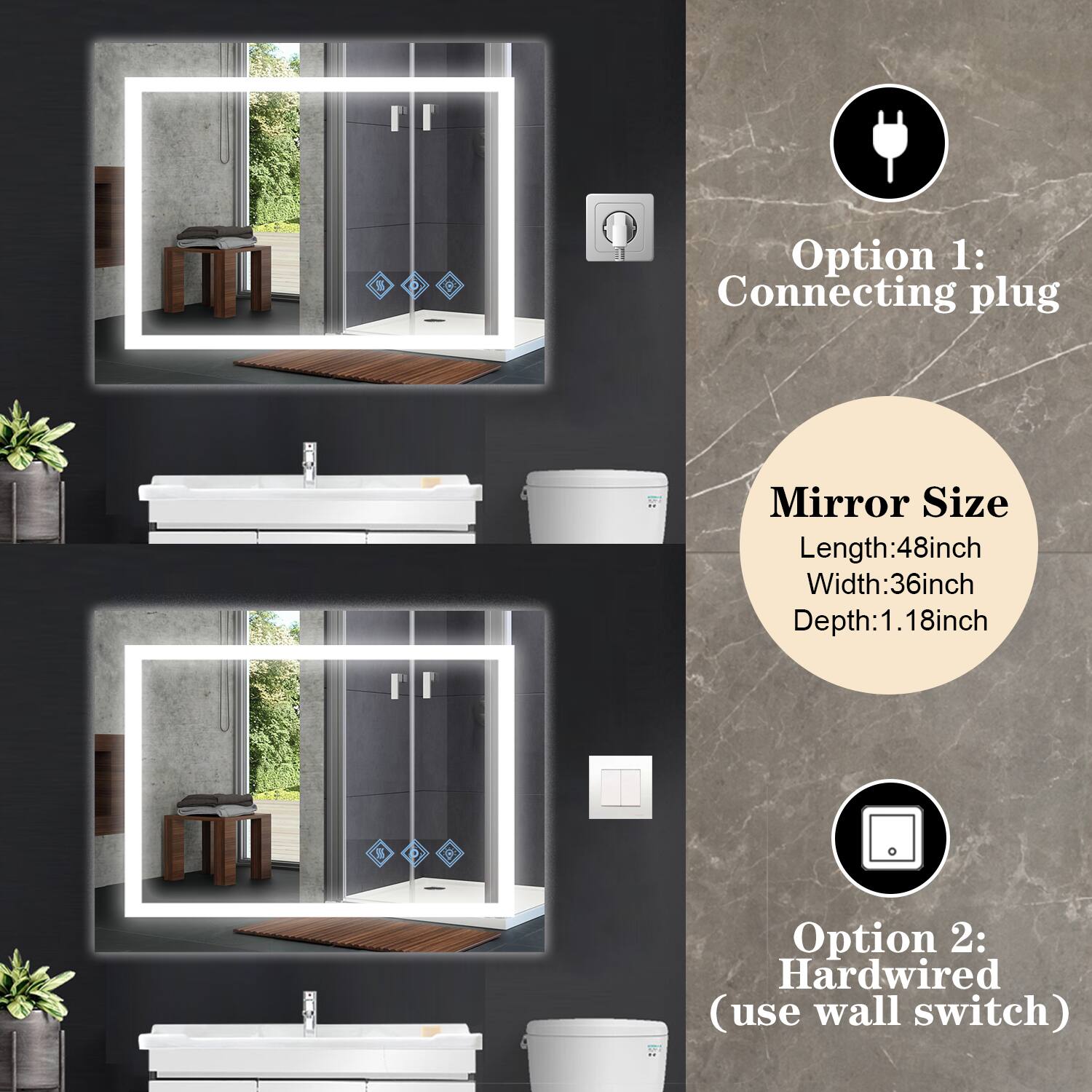 Option 1: Connecting plug

Mirror Size
Length: 48 inch
Width: 36 inch
Depth: 1.18 inch

Option 2: Hardwired (use wall switch)