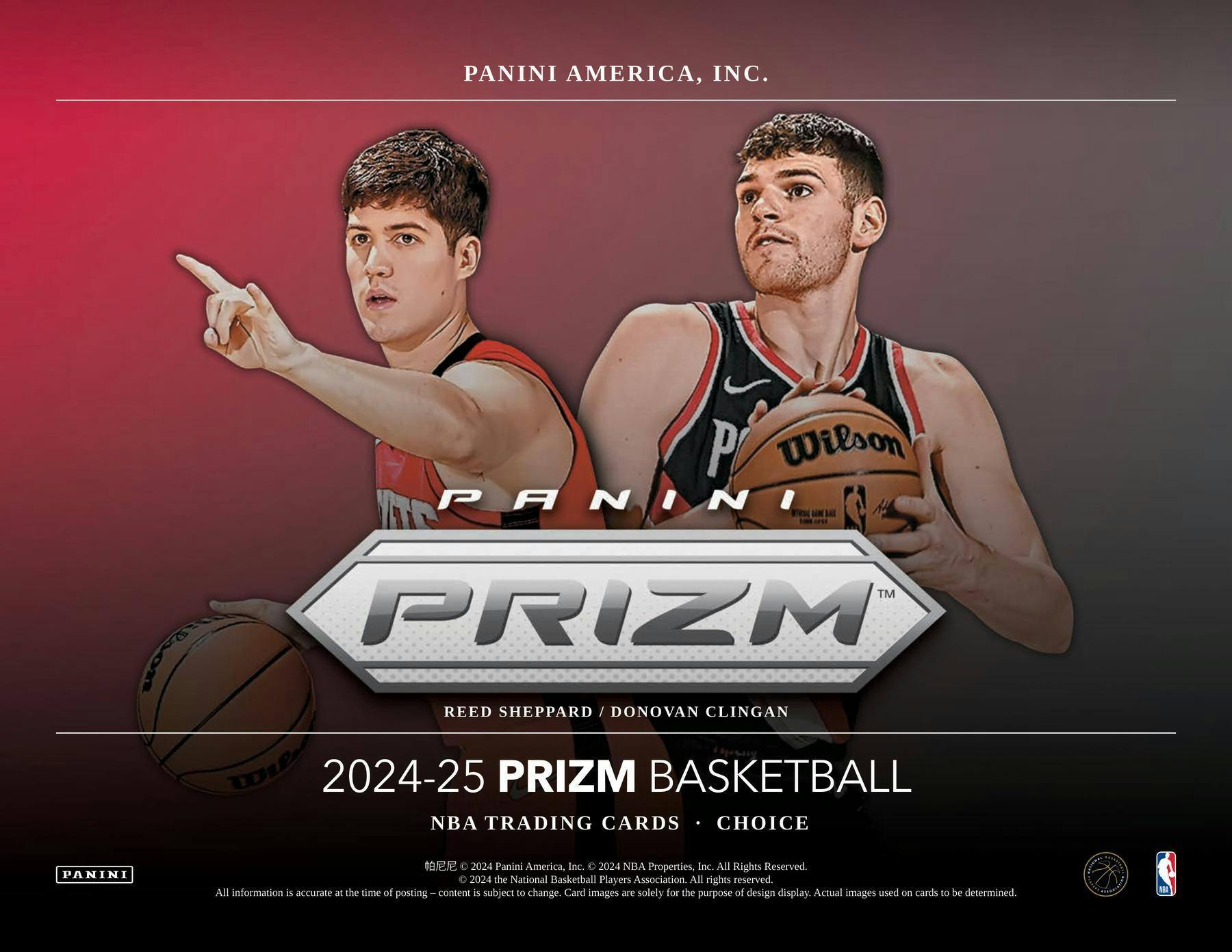 PANINI AMERICA, INC.  
P Wilson  
PANINI™ PRIZM  
REED SHEPPARD / DONOVAN CLINGAN  

2024-25 PRIZM BASKETBALL  
NBA TRADING CARDS • CHOICE  

2024 Panini America, Inc.  
2024 NBA Properties, Inc. All Rights Reserved  
2024 the National Basketball Players Association. All rights reserved.  

All information is accurate at the time of posting. Content is subject to change. Card images are solely for the purpose of design display. Actual images used on cards to be determined.