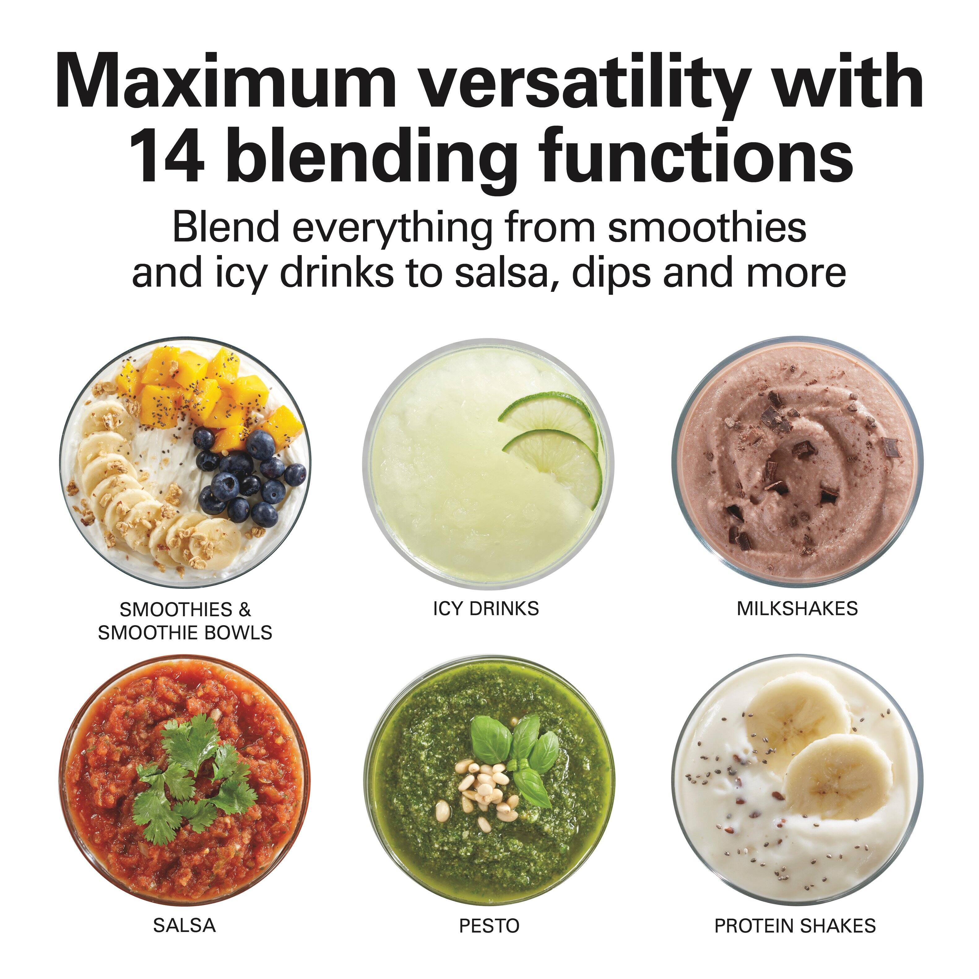 Maximum versatility with 14 blending functions

Blend everything from smoothies and icy drinks to salsa, dips and more

SMOOTHIES & SMOOTHIE BOWLS  
ICY DRINKS  
MILKSHAKES  
SALSA  
PESTO  
PROTEIN SHAKES